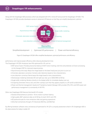 15
	 Snapdragon VR enhancements5.1
Along with the Snapdragon 820 processor, which was designed with VR in mind, QTI announced the Snapdragon VR SDK. The
Snapdragon VR SDK provides developers access to advanced VR features so that they can simplify development, optimize
Stereoscopic renderingDSP sensor fusion
Asynchronous time warp
Power & thermal managementLens distortion correction
Simplifieddevelopment | OptimizedVR performance | Power and thermal efficiency
Benefits
Single buffer rendering
Chromatic aberration correction
APIs optimized
for VR
UI layering
Figure 12: Snapdragon VR SDK offers simplified development, optimized performance, and efficiency
performance, and improve power efficiency while reducing development time.
The Snapdragon VR SDK introduces new APIs optimized for VR, such as:
	 • DSP sensor fusion: Provides precise low-latency 6-DOF motion tracking, real-time and predicted, via fusion processing 	 	
	 on the Hexagon DSP for improved responsiveness.
	 • Asynchronous time warp: Warps the image based on the latest head pose just prior to scan out.
	 • Chromatic aberration correction: Corrects color distortion based on lens characteristics.
	 • Lens distortion correction: Barrel warps the image based on lens characteristics.
	 • Stereoscopic rendering: Generates left and right eye view, up to 3200x1800 at 90 fps.
	 • Single buffer rendering: Renders directly to the display buffer for immediate display scan out.
	 • UI layering: Generates menus, text, and other overlays such that they appear properly in a VR world (undistorted).
	 • Power and thermal management: Qualcomm® Symphony System Manager SDK provides CPU, GPU, and DSP power and 		
	 performance management to consistently hit 90 FPS.
Other new Snapdragon 820 features that benefit VR include:
	 • Several enhancements to achieve < 18 ms motion to photon latency
	 • High-quality 360° spherical video at 4K 60 fps, for both HEVC and VP9
	 • 3D positional audio for more immersive video and gaming experiences
	 • Ultra-fast connectivity through LTE Advanced, 802.11ac, and 802.11ad
By offering hardware, software, tools, and devices all optimized for VR, QTI is uniquely positioned to lead in VR. Snapdragon 820 is
the ideal solution for today’s mobile VR.
 