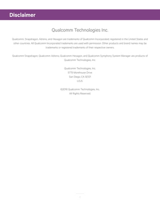 2
Qualcomm Technologies Inc.
Qualcomm, Snapdragon, Adreno, and Hexagon are trademarks of Qualcomm Incorporated, registered in the United States and
other countries. All Qualcomm Incorporated trademarks are used with permission. Other products and brand names may be
trademarks or registered trademarks of their respective owners.
Qualcomm Snapdragon, Qualcomm Adreno, Qualcomm Hexagon, and Qualcomm Symphony System Manager are products of
Qualcomm Technologies, Inc.
Qualcomm Technologies, Inc.
5775 Morehouse Drive
San Diego, CA 92121
U.S.A.
©2016 Qualcomm Technologies, Inc.
All Rights Reserved.
Disclaimer
 