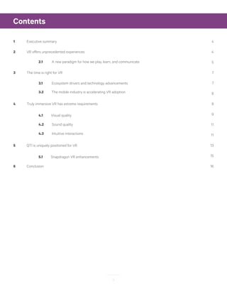 3
Contents
1	 Executive summary	 4
2	 VR offers unprecedented experiences	 4
5
3	 The time is right for VR	 7
7
8
4	 Truly immersive VR has extreme requirements	 8
9
11
11
5	 QTI is uniquely positioned for VR	 13
15
6	Conclusion	 16
2.1 A new paradigm for how we play, learn, and communicate
3.1 Ecosystem drivers and technology advancements
3.2 The mobile industry is accelerating VR adoption
4.1 Visual quality
4.2 Sound quality
4.3 Intuitive interactions
5.1 Snapdragon VR enhancements
 