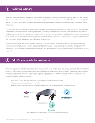 4
Immersion enhances everyday experiences, making them more realistic, engaging, and satisfying. Virtual reality (VR) will provide
the ultimate level of immersion, creating a sense of physical presence in real or imagined worlds. VR will bring a new paradigm for
how we can interact with the world, offering unprecedented experiences and unlimited possibilities that will enhance our lives in
many ways.
This promise of VR has excited us for decades, but it is happening now due to the alignment of ecosystem drivers and technology
advancements. In fact, it is mobile technologies that are accelerating VR adoption. To stimulate our human senses with realistic
feedback, truly immersive VR places extreme requirements on several dimensions of the three pillars of immersion1
—visual quality,
sound quality, and intuitive interactions. Adding to the complexity, mobile VR requires full immersion at low power and thermals so
that the headset is sleek, lightweight, and stylish while remaining cool.
Qualcomm Technologies, Inc. (QTI) is uniquely positioned to support superior mobile VR experiences by designing for these
extreme requirements. By taking a system approach and custom designing specialized engines across the SoC, Qualcomm®
Snapdragon™ processors are engineered to provide an efficient heterogeneous computing solution that is optimized from end-to-
end for VR.
1	 Executive summary
Immersive experiences stimulate our senses—they draw us in, take us to another place, and keep us present in the moment. When
done right, VR provides the ultimate level of immersion. By definition, VR creates a sense of physical presence in real or imagined
worlds. For creating truly immersive experiences, VR places high emphasis on the three pillars of immersion to stimulate our
senses with realistic feedback, providing:
	 • Visuals so vibrant that they are eventually indistinguishable from the real world
	 • Sounds so accurate that they are true to life
	 • Interactions so intuitive that they become second nature and you forget there is even an interface
2	 VR offers unprecedented experiences
Figure 1: Immersive VR stimulates our senses with realistic feedback
Interactions
Sounds
Visuals
1
https://www.qualcomm.com/documents/making-immersive-virtual-reality-possible-mobile
 