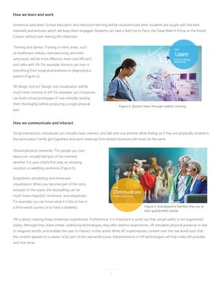 6
How we learn and work
Immersive education: School education and classroom learning will be revolutionized when students are taught with the best
materials and lectures, which will keep them engaged. Students can take a field trip to Paris, the Great Wall of China, or the Grand
Canyon without ever leaving the classroom.
Training and demos: Training in many areas, such
as healthcare, military, manufacturing, and even
astronauts, will be more effective, more cost efficient,
and safer with VR. For example, doctors can train in
everything from surgical procedures to diagnosing a
patient (Figure 4).
3D design and art: Design and visualization will be
much more intuitive in VR. For example, car companies
can build virtual prototypes of new vehicles, testing
them thoroughly before producing a single physical
part.
Learn
Doctor training
experience
Figure 4: Doctors learn through realistic training
How we communicate and interact
Social interactions: Individuals can virtually meet, interact, and talk with one another while feeling as if they are physically located in
the same place. Family get-togethers and work meetings from distant locations will never be the same.
Shared personal moments: The people you care
about can virtually feel part of the moment,
whether it is your child’s first step, an amazing
vacation, or wedding ceremony (Figure 5).
Empathetic storytelling and immersive
visualization: When you become part of the story
and part of the scene, the storytelling can be
much more impactful, immersive, and empathetic.
For example, you can know what it is like to live in
a third-world country or to have a disability.
VR is about creating these immersive experiences. Furthermore, it is important to point out that virtual reality is not augmented
reality. Although they share similar underlying technologies, they offer distinct experiences. VR simulates physical presence in real
or imagined worlds, and enables the user to interact in that world. While AR superimposes content over the real world such that
the content appears to a viewer to be part of the real-world scene. Advancements in VR technologies will help make AR possible,
and vice versa.
Communicate
Recital experience
Figure 5: Grandparents feel like they are at
their grandchild’s recital
 
