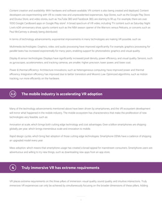 8
Content creation and availability: With hardware and software available, VR content is also being created and deployed. Content
developers are experimenting with VR to create new and unprecedented experiences. App Stores, such as the Google Play Store
and Oculus Store, and video stores, such as YouTube 360 and Facebook 360, are starting to fill up. For example, there are over
1000 Google Cardboard apps on Google Play store2
. A broad spectrum of VR video, including TV content such as Saturday Night
Live’s 40th anniversary show, sports content such as the NBA season opener of the Warriors versus Pelicans, or concerts such as
Paul McCartney is already being distributed.
In terms of technology advancements, exponential improvements in many technologies are making VR possible, such as:
Multimedia technologies: Graphics, video, and audio processing have improved significantly. For example, graphics processing for
parallel tasks has increased exponentially for many years, enabling support for photorealistic graphics and visual quality.
Display & sensor technologies: Displays have significantly increased pixel density, power efficiency, and visual quality. Sensors, such
as gyroscopes, accelerometers, and tracking cameras, are smaller, higher precision, lower power, and lower cost.
Power & thermal efficiency: Architecture innovations, such as heterogeneous computing, have improved power and thermal
efficiency. Integration efficiency has improved due to better transistors and Moore’s Law. Optimized algorithms, such as motion
tracking, run more efficiently on the hardware.
	 The mobile industry is accelerating VR adoption3.2
Many of the technology advancements mentioned above have been driven by smartphones, and the VR ecosystem development
will mirror what happened in the mobile industry. The mobile ecosystem has characteristics that make the proliferation of new
technologies very feasible, such as:
Innovation at scale, which brings both cutting edge technology and cost advantages. Over a billion smartphones are shipping
globally per year, which brings tremendous scale and innovation to mobile.
Rapid design cycles, which bring fast adoption of those cutting edge technologies. Smartphone OEMs have a cadence of shipping
an upgraded model every year.
Mass adoption, which means that smartphone usage has created a broad appeal for mainstream consumers. Smartphone users are
adventurous and willing to try new things, such as downloading new apps from an app store.
4	 Truly immersive VR has extreme requirements
VR places extreme requirements on the three pillars of immersion: visual quality, sound quality, and intuitive interactions. Truly
immersive VR experiences can only be achieved by simultaneously focusing on the broader dimensions of these pillars. Adding
 