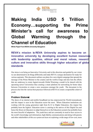 1
Making India USD 5 Trillion
Economy…supporting the Prime
Minister’s call for awareness to
Global Warming through the
Channel of Education
White Paper• FromREVA University Bangalore
REVA’s mission is: REVA University aspires to become an
innovative university by developing excellent human resources
with leadership qualities, ethical and moral values, research
culture and innovative skills through higher education of global
standards
Our stress is on being an Innovative University and in this direction and guided by our vision
we are determined to do things differently and make REVA a unique destination for study for
various aspirants. This document outlines our plans for a new digital campaign that spreads the
message of the Prime Minister to the country and the world at large and also lists the efforts
that are underway to create Jagruti-towards Global Warming a model to be shared with the
upcoming newer Universities thus creating a smart platform for networking for better ideas
between Universities to create a new awareness amongst the youth. The document in the
process also lists the various best practices followed at REVA to create a responsible cohort of
youth.
Problem Statement
The dawn of an internet and mobile broadband era has empowered the World tremendously
and this impact is seen in the Education sector the most. Where Education institutions are
working with the young generation right from K-12 to Higher Education, this impact has
probably been the highest. Education sector is catering to the natives of this Digital Era and
hence the thrust on Educators to adapt themselves to the Education scenario has probably been
the most forceful of adaptation. The youth have and are constantly in need to have access to
the world’s knowledge and information, high-ﬁdelity communications and along with parents
and other stakeholders of this eco system are keen on exploring a wide range of low-cost, more
 