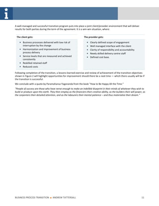 A well-managed and successful transition program puts into place a joint client/provider environment that will deliver
results for both parties during the term of the agreement. It is a win-win situation, where:


 The client gets:                                                   The provider gets:

       Business processes delivered with low risk of                      Clearly defined scope of engagement
       interruption by the change                                         Well managed interface with the client
       Harmonization and improvement of business                          Clarity of responsibility and accountability
       process delivery                                                   Newly skilled delivery centre staff
       Service levels that are measured and achieved                      Defined cost base.
       consistently
       Reskilled retained staff
       Reduced costs

Following completion of the transition, a lessons-learned exercise and review of achievement of the transition objectives
shown in Figure 2 will highlight opportunities for improvement should there be a next time — which there usually will be if
the transition is successful.
We conclude with a quote by Paramahansa Yogananda from the book “How to Be Happy All the Time.”
"People of success are those who have nerve enough to make an indelible blueprint in their minds of whatever they wish to
build or produce upon this earth. They then employ as the financiers their creative ability, as the builders their will power, as
the carpenters their detailed attention, and as the labourers their mental patience – and thus materialize their dream."




BUSINESS PROCESS TRANSITION       ■   ANDREW TATTERSALL                                                                      11
 