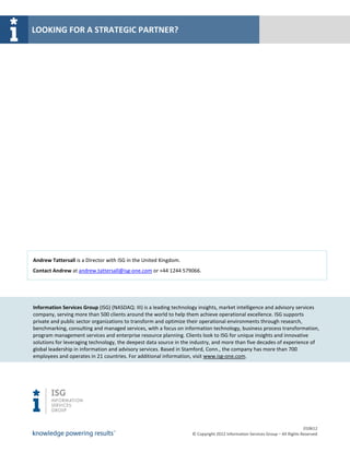 LOOKING FOR A STRATEGIC PARTNER?




Andrew Tattersall is a Director with ISG in the United Kingdom.
Contact Andrew at andrew.tattersall@isg-one.com or +44 1244 579066.




Information Services Group (ISG) (NASDAQ: III) is a leading technology insights, market intelligence and advisory services
company, serving more than 500 clients around the world to help them achieve operational excellence. ISG supports
private and public sector organizations to transform and optimize their operational environments through research,
benchmarking, consulting and managed services, with a focus on information technology, business process transformation,
program management services and enterprise resource planning. Clients look to ISG for unique insights and innovative
solutions for leveraging technology, the deepest data source in the industry, and more than five decades of experience of
global leadership in information and advisory services. Based in Stamford, Conn., the company has more than 700
employees and operates in 21 countries. For additional information, visit www.isg-one.com.




                                                                                                                             010612
                                                                   © Copyright 2012 Information Services Group – All Rights Reserved
 