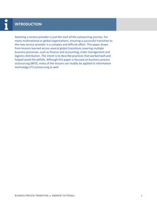 INTRODUCTION


Selecting a service provider is just the start of the outsourcing journey. For
many multinational or global organizations, ensuring a successful transition to
the new service provider is a complex and difficult effort. This paper draws
from lessons learned across several global transitions covering multiple
business processes, such as finance and accounting, order management and
logistics distribution. The intent is to describe practices that worked well and
helped avoid the pitfalls. Although this paper is focused on business process
outsourcing (BPO), many of the lessons can readily be applied to information
technology (IT) outsourcing as well.




BUSINESS PROCESS TRANSITION   ■   ANDREW TATTERSALL                                1
 