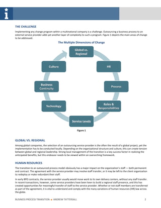 THE CHALLENGE
Implementing any change program within a multinational company is a challenge. Outsourcing a business process to an
external service provider adds yet another layer of complexity to such a program. Figure 1 depicts the main areas of change
to be addressed.
                                         The Multiple Dimensions of Change




                                                           Figure 1


GLOBAL VS. REGIONAL
Among global companies, the selection of an outsourcing service provider is the often the result of a global project, yet the
implementation has to be conducted locally. Depending on the organizational structure and culture, this can create tension
between global and regional leadership. Strong local management of the transition is a key success factor in realizing the
anticipated benefits, but this endeavor needs to be viewed within an overarching framework.


HUMAN RESOURCES
The transition to an outsourced process model obviously has a major impact on the organization’s staff — both permanent
and contract. The agreement with the service provider may involve staff transfer, or it may be left to the client organization
to redeploy or make redundant their staff.
In early BPO contracts, the service provider usually would move work to its own delivery centers, without any staff transfer.
In recent transactions, however, some service providers have been keen to build a regional staff presence, and this has
created opportunities for meaningful transfer of staff to the service provider. Whether or not staff members are transferred
as part of the agreement, it is vital to understand and comply with the many variations of human resources (HR) law across
the globe.

BUSINESS PROCESS TRANSITION      ■   ANDREW TATTERSALL                                                                     2
 