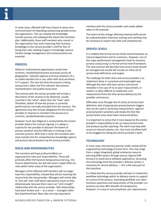 In some cases, affected staff may choose to leave once         interface with the service provider and create added
communication of impending outsourcing spreads across          value to the business.
the organization. This can impede the knowledge                The extent of the change affecting retained staff cannot
transfer process and subsequently impact the transition        be underestimated. Extensive training and coaching may
plan. Additionally, those staff members who remain in          be necessary to impart new skills and competencies.
the organization may resist imparting their business
knowledge to the service provider’s staff for fear of
losing their jobs, leading to gaps in knowledge capture.       SERVICE LEVELS
Careful change management and communication are                It is unlikely that formal service levels existed between an
essential.                                                     internal department and its customers. However, one of
                                                               the major performance management tools for business
PROCESS                                                        process outsourcing is a formal service-level framework.
                                                               The new contract will describe how service levels should
Global or multinational organisations rarely have              be managed and usually will include an initial set of
common, standardized business processes across all             service-level definitions and targets.
geographies. Typically regional and local variations of a
so-called standard are in use, often with local variations     The challenge for both client and service provider is to
in IT support. The very fact that the process is being         implement these in a practical and meaningful way.
outsourced is often the first indicator that process           Although the client will have various contractual
standardization and quality issues exist.                      remedies in the case of no or poor measurement, in
                                                               reality it is often difficult to implement such
The contract with the service provider will include a          measurement from the time service delivery by the
description of the services to be delivered, usually           provider commences.
couched in the “what” rather than the “how” style.
Therefore, details of how the process is currently             Difficulties arise through lack of clarity of service level
performed are normally excluded from the contract. The         definition, lack of appropriate process/system triggers
agreement may also include obligations for the service         that can be used to start/stop measurement, regional
provider to improve or transform the process to a              process/system variations and simply the fact that
common, standardized best-practice.                            service levels have never been measured before.

However much due diligence is conducted by the service         It is important to stress that it must always be the service
provider before the contract signing, it is always a           provider’s responsibility to set up measurement tools
surprise for the provider to discover the extent of            and produce quality reporting. The client may help with
process variation and the difficulty in creating a new         access to internal systems, etc., but must not allow itself
common process. With that in mind, the transition plan         to be dragged into doing the service provider’s work.
must include time for comprehensive knowledge capture
and process documentation by the service provider.             TECHNOLOGY
                                                               In most cases, the business process under review will be
ROLES AND RESPONSIBILITIES                                     supported by technology of some form. This may range
The transition will have profound effects on                   from a single integrated, global enterprise resource
organizational roles and responsibilities. These will          planning (ERP) system through various regional ERP
primarily affect the function being outsourced (e.g., the      versions to stand-alone software applications. Accessing
finance department), but will also have a ripple effect on     this technology from the provider’s delivery centers is
roles within other areas of the organization.                  necessary for service delivery — this is the easy part of
                                                               the transition.
Managers of the affected staff members will no longer
have line responsibility; instead they will be receiving the   It is likely that the service provider will plan to implement
service from the new provider. Managers will not be able       workflow technology within its delivery center to support
to “just ask” their staff about operational issues as they     its control of the process. Extending workflow into client
did previously, because there now is an “arm’s length”         functions (upstream and downstream of the provider-run
relationship with the service provider. Old relationships      process) can also offer benefits of transparency.
have been broken and — as a result — managers often            However, it is easy to overcomplicate user requirements.
feel disenfranchised. New roles are now required to

BUSINESS PROCESS TRANSITION       ■   ANDREW TATTERSALL                                                                      3
 