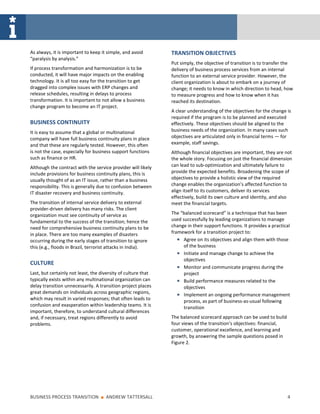 As always, it is important to keep it simple, and avoid        TRANSITION OBJECTIVES
“paralysis by analysis.”
                                                               Put simply, the objective of transition is to transfer the
If process transformation and harmonization is to be           delivery of business process services from an internal
conducted, it will have major impacts on the enabling          function to an external service provider. However, the
technology. It is all too easy for the transition to get       client organization is about to embark on a journey of
dragged into complex issues with ERP changes and               change; it needs to know in which direction to head, how
release schedules, resulting in delays to process              to measure progress and how to know when it has
transformation. It is important to not allow a business        reached its destination.
change program to become an IT project.
                                                               A clear understanding of the objectives for the change is
                                                               required if the program is to be planned and executed
BUSINESS CONTINUITY                                            effectively. These objectives should be aligned to the
It is easy to assume that a global or multinational            business needs of the organization. In many cases such
company will have full business continuity plans in place      objectives are articulated only in financial terms — for
and that these are regularly tested. However, this often       example, staff savings.
is not the case, especially for business support functions     Although financial objectives are important, they are not
such as finance or HR.                                         the whole story. Focusing on just the financial dimension
Although the contract with the service provider will likely    can lead to sub-optimization and ultimately failure to
include provisions for business continuity plans, this is      provide the expected benefits. Broadening the scope of
usually thought of as an IT issue, rather than a business      objectives to provide a holistic view of the required
responsibility. This is generally due to confusion between     change enables the organization’s affected function to
IT disaster recovery and business continuity.                  align itself to its customers, deliver its services
                                                               effectively, build its own culture and identity, and also
The transition of internal service delivery to external        meet the financial targets.
provider-driven delivery has many risks. The client
organization must see continuity of service as                 The “balanced scorecard” is a technique that has been
fundamental to the success of the transition; hence the        used successfully by leading organizations to manage
need for comprehensive business continuity plans to be         change in their support functions. It provides a practical
in place. There are too many examples of disasters             framework for a transition project to:
occurring during the early stages of transition to ignore            Agree on its objectives and align them with those
this (e.g., floods in Brazil, terrorist attacks in India).           of the business
                                                                     Initiate and manage change to achieve the
                                                                     objectives
CULTURE
                                                                     Monitor and communicate progress during the
Last, but certainly not least, the diversity of culture that         project
typically exists within any multinational organization can           Build performance measures related to the
delay transition unnecessarily. A transition project places          objectives
great demands on individuals across geographic regions,              Implement an ongoing performance management
which may result in varied responses; that often leads to            process, as part of business-as-usual following
confusion and exasperation within leadership teams. It is            transition
important, therefore, to understand cultural differences
and, if necessary, treat regions differently to avoid          The balanced scorecard approach can be used to build
problems.                                                      four views of the transition’s objectives: financial,
                                                               customer, operational excellence, and learning and
                                                               growth, by answering the sample questions posed in
                                                               Figure 2.




BUSINESS PROCESS TRANSITION        ■   ANDREW TATTERSALL                                                               4
 