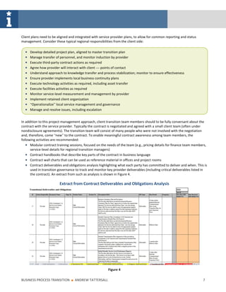 Client plans need to be aligned and integrated with service provider plans, to allow for common reporting and status
management. Consider these typical regional responsibilities from the client side:

     Develop detailed project plan, aligned to master transition plan
     Manage transfer of personnel, and monitor induction by provider
     Execute third-party contract actions as required
     Agree how provider will interact with client — points of contact
     Understand approach to knowledge transfer and process stabilization; monitor to ensure effectiveness
     Ensure provider implements local business continuity plans
     Execute technology activities as required, including asset transfer
     Execute facilities activities as required
     Monitor service-level measurement and management by provider
     Implement retained client organization
     “Operationalize” local service management and governance
     Manage and resolve issues, including escalation


In addition to this project management approach, client transition team members should to be fully conversant about the
contract with the service provider. Typically the contract is negotiated and agreed with a small client team (often under
nondisclosure agreements). The transition team will consist of many people who were not involved with the negotiation
and, therefore, come “new” to the contract. To enable meaningful contract awareness among team members, the
following activities are recommended:
      Modular contract training sessions, focused on the needs of the team (e.g., pricing details for finance team members,
      service-level details for regional transition managers)
      Contract handbooks that describe key parts of the contract in business language
      Contract wall charts that can be used as reference material in offices and project rooms
      Contract deliverables and obligations analysis highlighting what each party has committed to deliver and when. This is
      used in transition governance to track and monitor key provider deliverables (including critical deliverables listed in
      the contract). An extract from such as analysis is shown in Figure 4.

                         Extract from Contract Deliverables and Obligations Analysis




                                                          Figure 4

BUSINESS PROCESS TRANSITION      ■   ANDREW TATTERSALL                                                                    7
 