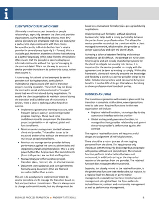 CLIENT/PROVIDER RELATIONSHIP                                    based on a mutual and formal process pre-agreed during
                                                                negotiations.
Ultimately transition success depends on people
relationships, especially between the client and provider       Implementing such formality, without becoming
organizations. During the bidding process, most BPO             bureaucratic, helps build a strong partnership between
service providers will emphasize that they are looking for      the parties based on professionalism. This allows the
a partnership-style relationship with their clients.            service provider to conduct the transition within a client
Because that entity is likely to be the client’s service        managed framework, which enables the provider to
provider for several years (typically 5 – 7 years), this is a   deliver successfully and earn the client’s trust.
laudable goal. However, experience shows that behaving          Achieving a balance between flexibility and contract
as a partner (especially in the initial months of transition)   compliance can be difficult. The contract will have taken
often means that the provider is keen to develop an             time to agree and will include important provisions for
informal relationship without the rigor of managing to          the client to mitigate outsourcing risk. Hence, it is
the contract detail. This is not the way to success. A          important for the service provider to comply with the
service provider should earn its partnership status, rather     agreement and be seen as wanting to comply. Within this
than assume it.                                                 framework, clients will normally welcome the knowledge
It is very easy for a client to feel swamped by service         and flexibility a world-class service provider brings to the
provider staff during transition, particularly in               table. Collaborative practical work can quickly bring real
multinational organizations with several transition             benefits. It can be difficult to get this balance, but doing
projects running in parallel. These staff may not know          so shows professionalism from both parties.
the contract in detail and may attempt to “re-open”
doors that were firmly closed during negotiations. To           BUSINESS AS USUAL
enable the client organization to maintain control during
the transition and build the type of relationship it            The transition organization will remain in place until the
desires, there a several techniques that help drive             transition is complete. At that time, new organizations
success.                                                        need to take over. Required functions for the new
        Implement a governance meeting structure, with          organization will include:
        frequent (at least weekly) joint client/provider              Regional retained functions, to manage day-to-day
        progress meetings. These need to be                           operational interface with the provider
        multidimensional to complement the transition                 Global and regional governance function, to
        project organization — at regional, global and                manage the client/provider relationship and govern
        functional levels.                                            the service provider’s performance against the
        Maintain senior management contact between                    contract
        client and provider. This enables issues to be          The regional retained functions will require careful
        escalated and resolved without the emotion that         design and assignment of individuals to roles.
        may occur at operational levels.
        Monitor and manage service provider delivery            There should be a robust process of selecting key
        performance against the contract deliverables and       personnel from the client. This requires not only
        obligations analysis described above. This is a very    individuals with the required knowledge but also people
        powerful tool that helps ensure that commitments        with positive attitude and commitment. The retained
        (from both parties) are not lost and forgotten.         function performs local activities that were not
                                                                outsourced, in addition to acting as the day-to-day
        Manage changes to the transition project,
                                                                receiver of the services from the provider. The retained
        transition plans, contract, etc., in a formal manner.
                                                                function does not govern the relationship.
        Document client approvals and joint agreements
        formally using documents (that are filed and            Separate, but closely related to the retained function, is
        accessible) rather than e-mails.                        the governance function that needs to be put in place. At
                                                                a regional level this focuses on performance
The aim is to avoid generic statements of intent by             management, especially service-level monitoring and
service providers and to manage the transition based on         management. At a global level the focus widens to
fact and contractual commitments. There is always room          include financial, contract and relationship management
to change such commitments, but any change must be              as well as performance management.


BUSINESS PROCESS TRANSITION        ■   ANDREW TATTERSALL                                                                 8
 