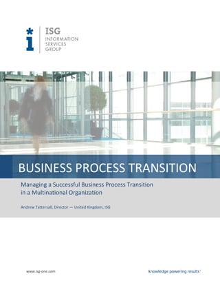 BUSINESS PROCESS TRANSITION
Managing a Successful Business Process Transition
in a Multinational Organization

Andrew Tattersall, Director — United Kingdom, ISG




   www.isg-one.com
 