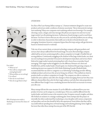 Kulin Marketing – White Paper: Marketing for startups                          www.KulinMarketing.com




                                        OVERVIEW:

                                        Eric Ries of the Lean Startup defines startups as, “a human institution designed to create new
                                        products and services under conditions of extreme uncertainty.” But at what point do startups
                                        start marketing? Many new companies start marketing without even knowing it. For example,
                                        choosing a name, a slogan, and a key message (the phrase you repeat over and over to your
                                        target market) are all marketing decisions. Furthermore, brand strategy is used to reach these
                                        decisions. You have to know what you are, who you are for, and what problem you are solving
                                        in order to determine characteristics that enable you to decide on brand elements and
                                        messaging. Sometimes, however, companies bypass these first steps and go with gut decisions
                                        based on minimal research or rationale.

                                        Take one of our current clients, an internet technology company with great products and
                                        services, but it always suffered from low brand image. For years, this technology company
                                        called itself an ad server, positioning itself as a direct competitor to Google’s DoubleClick ad-
                                        serving platform. Continuously struggling in the shadows of this huge market leader, our client
                                        was not reaching its true potential. It focused on development of products and services that it
                                        believed its target market wanted, promoting them with a heavy focus on product-based
                                        messaging. Their target market struggled to see the difference between our client and
 Ever asked:                            DoubleClick, and the market leader’s brand equity over shadowed the growing company. A
   • What are we?                       marketing decision was required. In 2010, Kulin Marketing Founder Elizabeth Kulin
   • How will we compete with           recommended that our client re-categorize as an Advertising Technology provider offering
     existing big brands?
                                        multiple products and services (the ad server being one of them). This enabled our client to
   • What problem are we solving?
                                        position itself as an indirect competitor to Google. The company was able to continue to
   • For whom?
   • How do we reach them?              market the same audience and, with a few changes to their messaging, showcase how they were
   • How do we get them to buy?         different, what problem they solve for their target audience, and why their value propositions
                                        were different than Google. It was a marketing decision that has led to an increase in revenue
                                        year after year.

                                        Many startups fall into this same situation. It can be difficult to understand how your new
                                        product of service can be unique in a crowded space. How you could be different from the
                                        market leader, and which avenue is the smartest to take. It requires research, insights, and ideas.
                                        All of which are inclusive in a strategic marketing plan. Some startups take this project on
 90% of startups never make it.         internally, but others understand that marketing is a true discipline with various components
 Marketing can increase the chance of   and specialties, and one that should be left to the experienced. Some believe that they will be
 survival.                              successful without spending time on brand strategy and marketing planning. Some might be,
                                        but more than often these startups become part of the 90% that fail.
 