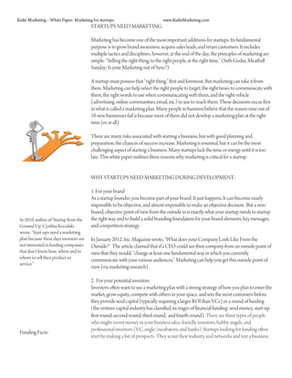 Kulin Marketing – White Paper: Marketing for startups                           www.KulinMarketing.com
                                         STARTUPS NEED MARKETING:

                                         Marketing has become one of the most important additions for startups. Its fundamental
                                         purpose is to grow brand awareness, acquire sales leads, and retain customers. It includes
                                         multiple tactics and disciplines; however, at the end of the day, the principles of marketing are
                                         simple: “Selling the right thing, to the right people, at the right time.” (Seth Godin, Meatball
                                         Sunday; Is your Marketing out of Sync?).

                                         A startup must possess that “right thing,” first and foremost. But marketing can take it from
                                         there. Marketing can help select the right people to target, the right times to communicate with
                                         them, the right words to use when communicating with them, and the right vehicle
                                         (advertising, online communities, email, etc.) to use to reach them. These decisions occur first
                                         in what is called a marketing plan. Many people in business believe that the reason nine out of
                                         10 new businesses fail is because most of them did not develop a marketing plan at the right
                                         time (or at all).

                                         There are many risks associated with starting a business, but with good planning and
                                         preparation, the chances of success increase. Marketing is essential, but it can be the most
                                         challenging aspect of starting a business. Many startups lack the time or energy until it is too
                                         late. This white paper outlines three reasons why marketing is critical for a startup.


                                         WHY STARTUPS NEED MARKETING DURING DEVELOPMENT:

                                         1. For your brand
                                         As a startup founder, you become part of your brand. It just happens. It can become nearly
                                         impossible to be objective, and almost impossible to make an objective decision. But a non-
                                         biased, objective point of view from the outside in is exactly what your startup needs to startup
 In 2010, author of ‘Startup from the    the right way and to build a solid branding foundation for your brand elements, key messages,
 Ground Up’ Cynthia Kocialski            and competition strategy.
 wrote, “Start-ups need a marketing
 plan because these days investors are   In January 2012, Inc. Magazine wrote, “What does your Company Look Like From the
 not interested in funding companies     Outside?” The article claimed that if a CEO could see their company from an outside point of
 that don’t know how, where and to       view that they would, “change at least one fundamental way in which you currently
 whom to sell their product or           communicate with your various audiences.” Marketing can help you get this outside point of
 service.”
                                         view (via marketing research).

                                         2. For your potential investors
                                         Investors often want to see a marketing plan with a strong strategy of how you plan to enter the
                                         market, grow equity, compete with others in your space, and win the most customers before
                                         they provide seed capital (typically requiring a larger ROI than VCs) or a round of funding
                                         (the venture capital industry has classified six stages of financial funding: seed money, start-up,
                                         first-round, second-round, third-round, and fourth-round). There are three types of people
                                         who might invest money in your business idea: friendly investors, hobby angels, and
                                         professional investors (VC, angle/incubators, and banks). Startups looking for funding often
 Funding Facts:
                                         start by making a list of prospects. They scour their industry and networks and test a business
 