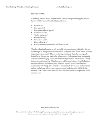 Kulin Marketing – White Paper: Marketing for startups                                  www.KulinMarketing.com



                                          HOW TO START:

                                          A marketing initiative should always start with a plan. A strategic marketing plan provides a
                                          business with the answers to such critical questions as:

                                          •     What are we?
                                          •     Who are we for?
                                          •     How are we different/special?
                                          •     Where will we sell?
                                          •     At what price point?
                                          •     What will we say?
                                          •     How will we say it?
                                          •     When will we say it?
                                          •     Which communication vehicles will/should we use?

                                          The plan will include branding, as well as possible recommendations and insights that you
                                          never thought of. The plan must be written from an objective point of view. This is because it
                                          might disclose a completely different positioning and strategy than what was originally
                                          believed to be the right one. It will either substantiate or challenge (and hope to change) a
                                          startup’s current messaging. This is only the first step, yet the most critical one, for a startup
                                          that wants to start marketing. Difficult decisions will be made, but they should be based on
                                          rationale and research rather than gut or subjective inputs. It may be easier for you to
                                          outsource this job, though it can certainly be done internally (basic/short marketing plan
                                          outlines can be found at http://www.quickmba.com/marketing/plan/). Only do this
                                          internally if you can be as objective as this initial introduction to marketing requires. Either
                                          way, start now.




                                                            www.KulinMarketing.com

                The consultants that make up Kulin Marketing believe startups strengthen the economy, and want to help them do just that.
                                     Each member uses their specialty in marketing to help startups change the world.
 