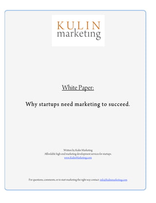 White Paper:

Why startups need marketing to succeed.




                                 Written by Kulin Marketing
               Affordable high-end marketing development services for startups.
                                 www.KulinMarketing.com




 For questions, comments, or to start marketing the right way contact: info@kulinmarketing.com
 