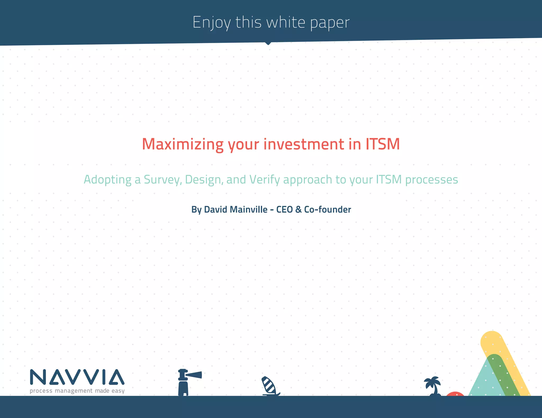 Enjoy this white paper




          Maximizing your investment in ITSM

Adopting a Survey, Design, and Verify approach to your ITSM processes

                   By David Mainville - CEO & Co-founder
 