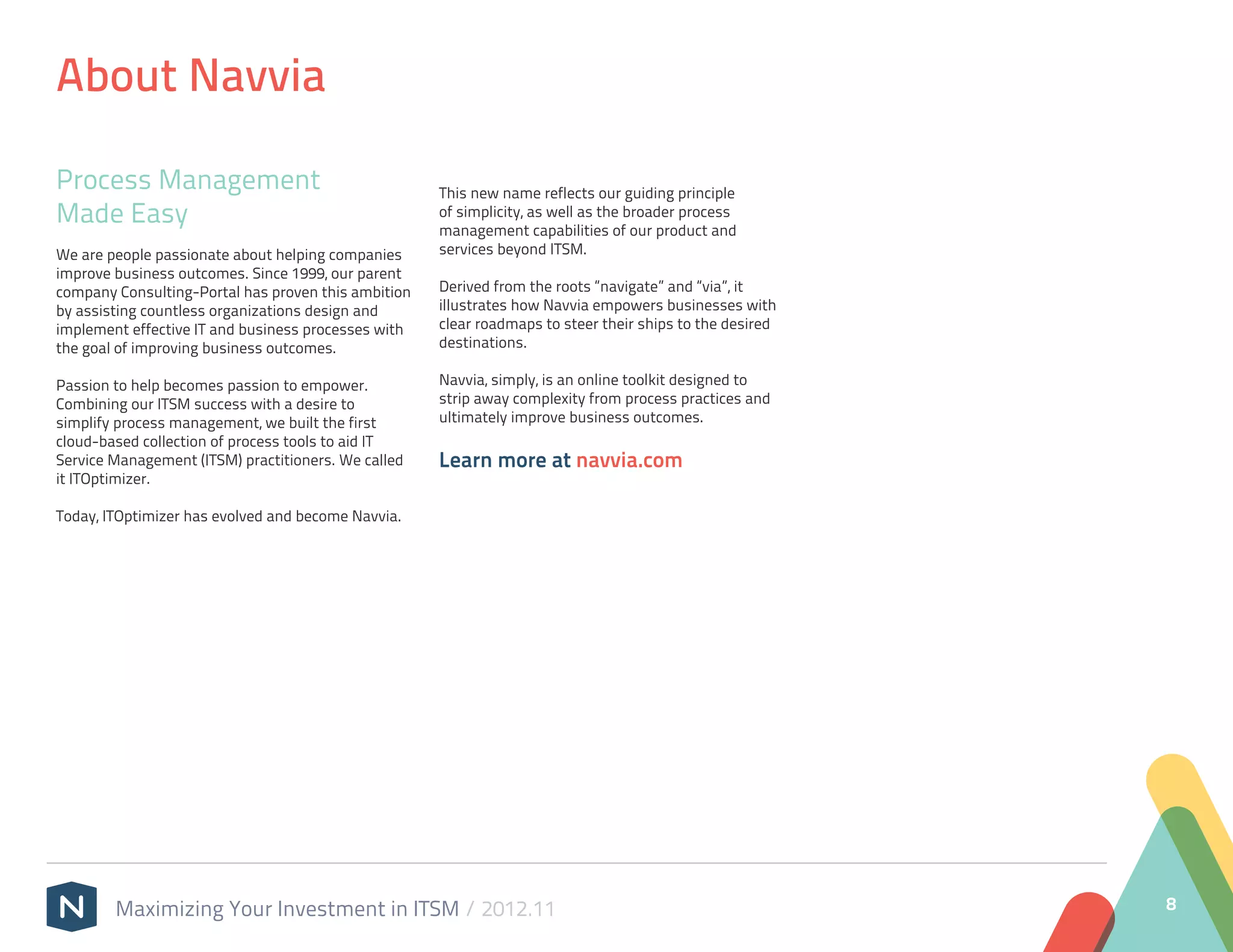 About Navvia

Process Management                                   This new name reflects our guiding principle
Made Easy                                            of simplicity, as well as the broader process
                                                     management capabilities of our product and
We are people passionate about helping companies     services beyond ITSM.
improve business outcomes. Since 1999, our parent
company Consulting-Portal has proven this ambition   Derived from the roots “navigate” and “via”, it
by assisting countless organizations design and      illustrates how Navvia empowers businesses with
implement effective IT and business processes with   clear roadmaps to steer their ships to the desired
the goal of improving business outcomes.             destinations.

Passion to help becomes passion to empower.          Navvia, simply, is an online toolkit designed to
Combining our ITSM success with a desire to          strip away complexity from process practices and
simplify process management, we built the first      ultimately improve business outcomes.
cloud-based collection of process tools to aid IT
Service Management (ITSM) practitioners. We called   Learn more at navvia.com
it ITOptimizer.

Today, ITOptimizer has evolved and become Navvia.




        Maximizing Your Investment in ITSM / 2012.11                                                      8
 