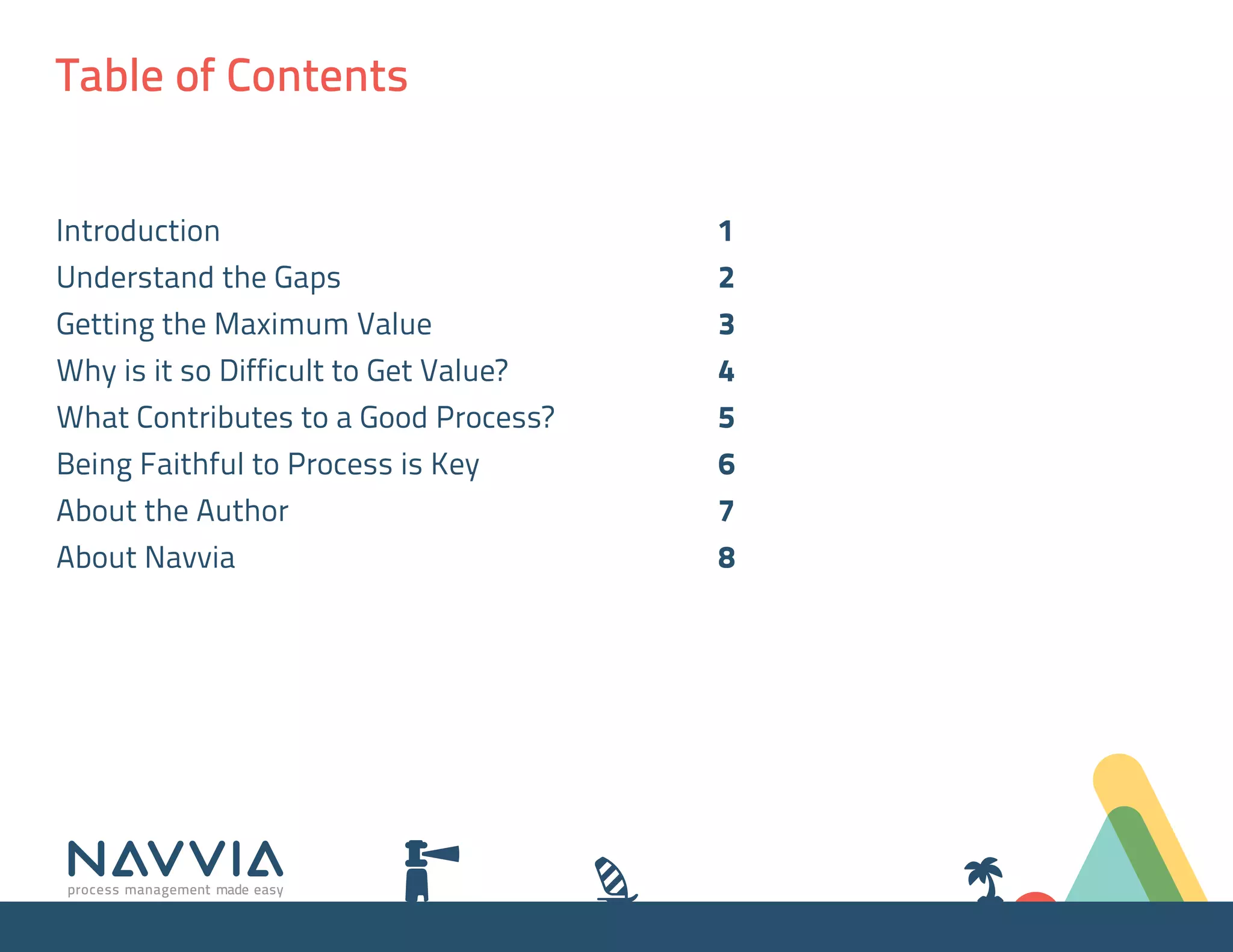 Table of Contents


Introduction 	                           1
Understand the Gaps 	                    2
Getting the Maximum Value 	              3
Why is it so Difficult to Get Value? 	   4
What Contributes to a Good Process? 	    5
Being Faithful to Process is Key 	       6
About the Author 	                       7
About Navvia 	                           8
 