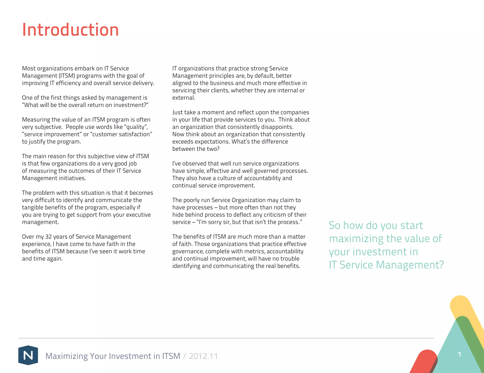 Introduction
Most organizations embark on IT Service                 IT organizations that practice strong Service
Management (ITSM) programs with the goal of             Management principles are, by default, better
improving IT efficiency and overall service delivery.   aligned to the business and much more effective in
                                                        servicing their clients, whether they are internal or
One of the first things asked by management is          external.
“What will be the overall return on investment?”
                                                        Just take a moment and reflect upon the companies
Measuring the value of an ITSM program is often         in your life that provide services to you. Think about
very subjective. People use words like “quality”,       an organization that consistently disappoints.
“service improvement” or “customer satisfaction”        Now think about an organization that consistently
to justify the program.                                 exceeds expectations. What’s the difference
                                                        between the two?
The main reason for this subjective view of ITSM
is that few organizations do a very good job            I’ve observed that well run service organizations
of measuring the outcomes of their IT Service           have simple, effective and well governed processes.
Management initiatives.                                 They also have a culture of accountability and
                                                        continual service improvement.
The problem with this situation is that it becomes
very difficult to identify and communicate the          The poorly run Service Organization may claim to
tangible benefits of the program, especially if         have processes – but more often than not they
you are trying to get support from your executive       hide behind process to deflect any criticism of their
management.                                             service – “I’m sorry sir, but that isn’t the process.”
                                                                                                                 So how do you start
Over my 32 years of Service Management
experience, I have come to have faith in the
                                                        The benefits of ITSM are much more than a matter
                                                        of faith. Those organizations that practice effective
                                                                                                                 maximizing the value of
benefits of ITSM because I’ve seen it work time
and time again.
                                                        governance, complete with metrics, accountability
                                                        and continual improvement, will have no trouble
                                                                                                                 your investment in
                                                        identifying and communicating the real benefits.         IT Service Management?




         Maximizing Your Investment in ITSM / 2012.11                                                                                      1
 