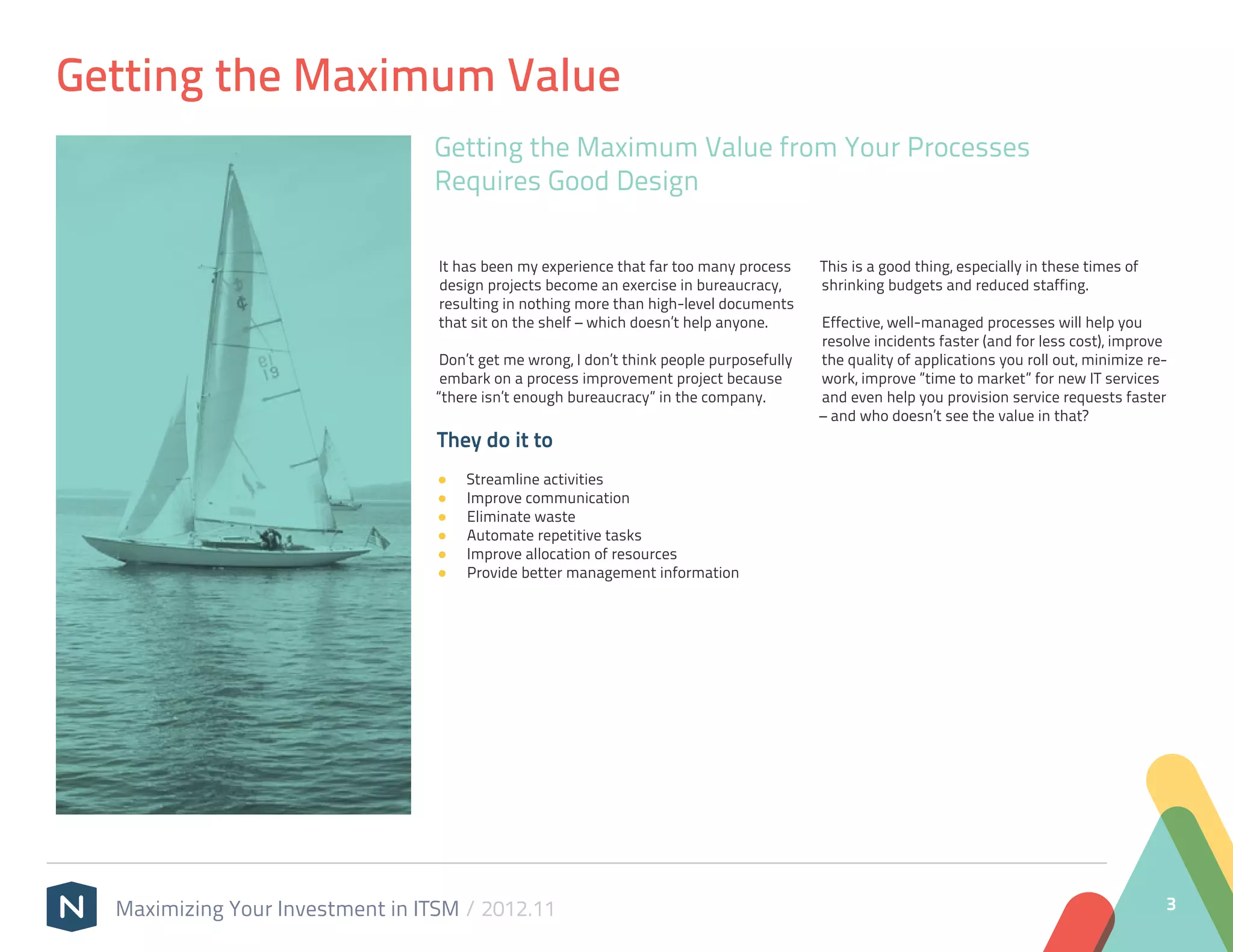Getting the Maximum Value
                                 Getting the Maximum Value from Your Processes
                                 Requires Good Design

                                  It has been my experience that far too many process      This is a good thing, especially in these times of
                                  design projects become an exercise in bureaucracy,       shrinking budgets and reduced staffing.
                                  resulting in nothing more than high-level documents
                                  that sit on the shelf – which doesn’t help anyone.       Effective, well-managed processes will help you
                                                                                           resolve incidents faster (and for less cost), improve
                                   Don’t get me wrong, I don’t think people purposefully   the quality of applications you roll out, minimize re-
                                   embark on a process improvement project because         work, improve “time to market” for new IT services
                                  “there isn’t enough bureaucracy” in the company.         and even help you provision service requests faster
                                                                                           – and who doesn’t see the value in that?
                                  They do it to
                                  ●●   Streamline activities
                                  ●●   Improve communication
                                  ●●   Eliminate waste
                                  ●●   Automate repetitive tasks
                                  ●●   Improve allocation of resources
                                  ●●   Provide better management information




  Maximizing Your Investment in ITSM / 2012.11                                                                                                  3
 