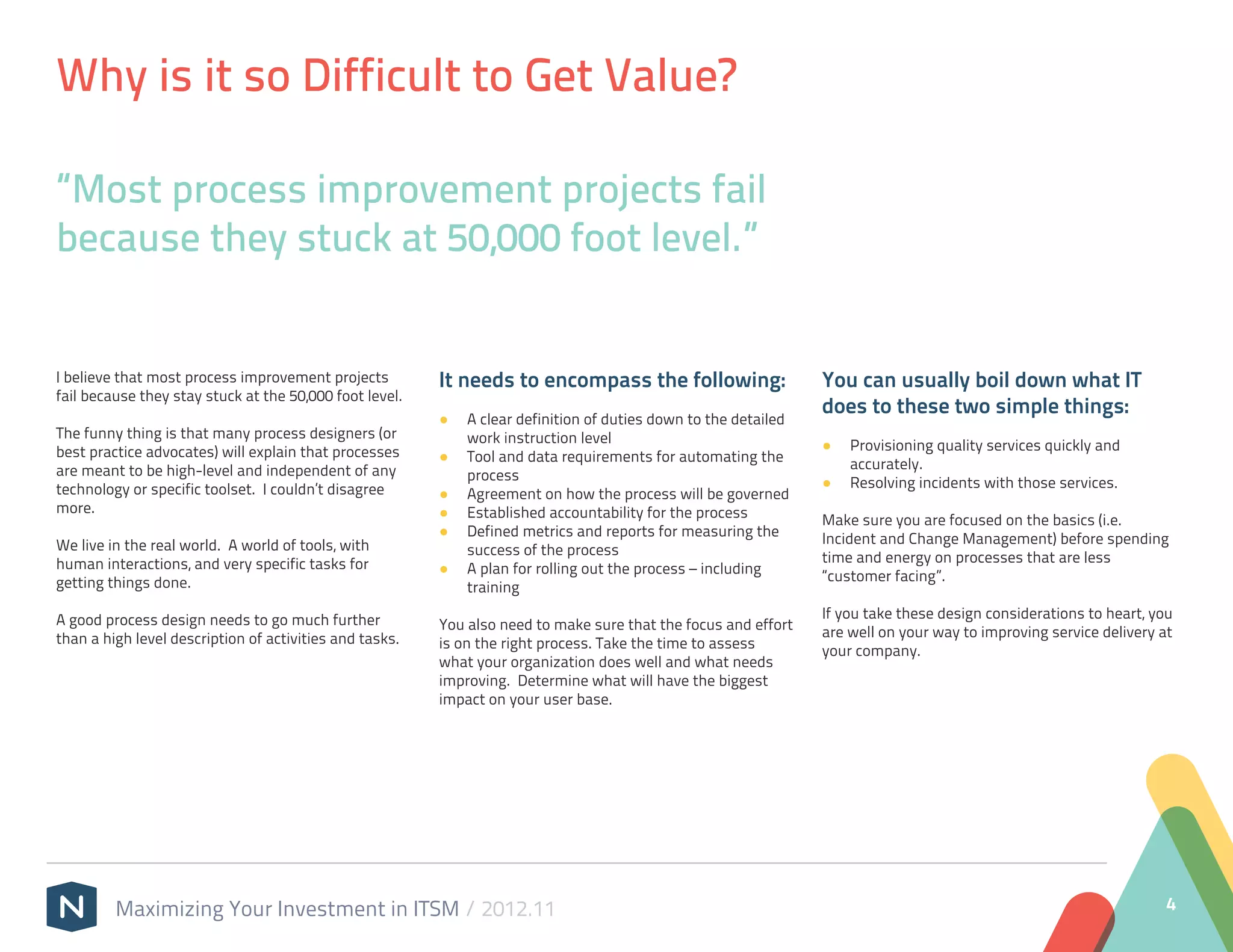 Why is it so Difficult to Get Value?

“Most process improvement projects fail
because they stuck at 50,000 foot level.”


I believe that most process improvement projects         It needs to encompass the following:                   You can usually boil down what IT
fail because they stay stuck at the 50,000 foot level.
                                                                                                                does to these two simple things:
                                                         ●● A clear definition of duties down to the detailed
The funny thing is that many process designers (or          work instruction level
best practice advocates) will explain that processes                                                            ●● Provisioning quality services quickly and
                                                         ●● Tool and data requirements for automating the          accurately.
are meant to be high-level and independent of any           process
technology or specific toolset. I couldn’t disagree                                                             ●● Resolving incidents with those services.
                                                         ●● Agreement on how the process will be governed
more.                                                    ●● Established accountability for the process          Make sure you are focused on the basics (i.e.
                                                         ●● Defined metrics and reports for measuring the       Incident and Change Management) before spending
We live in the real world. A world of tools, with           success of the process
human interactions, and very specific tasks for                                                                 time and energy on processes that are less
                                                         ●● A plan for rolling out the process – including      “customer facing”.
getting things done.                                        training

A good process design needs to go much further                                                                  If you take these design considerations to heart, you
                                                         You also need to make sure that the focus and effort   are well on your way to improving service delivery at
than a high level description of activities and tasks.   is on the right process. Take the time to assess       your company.
                                                         what your organization does well and what needs
                                                         improving. Determine what will have the biggest
                                                         impact on your user base.




         Maximizing Your Investment in ITSM / 2012.11                                                                                                               4
 