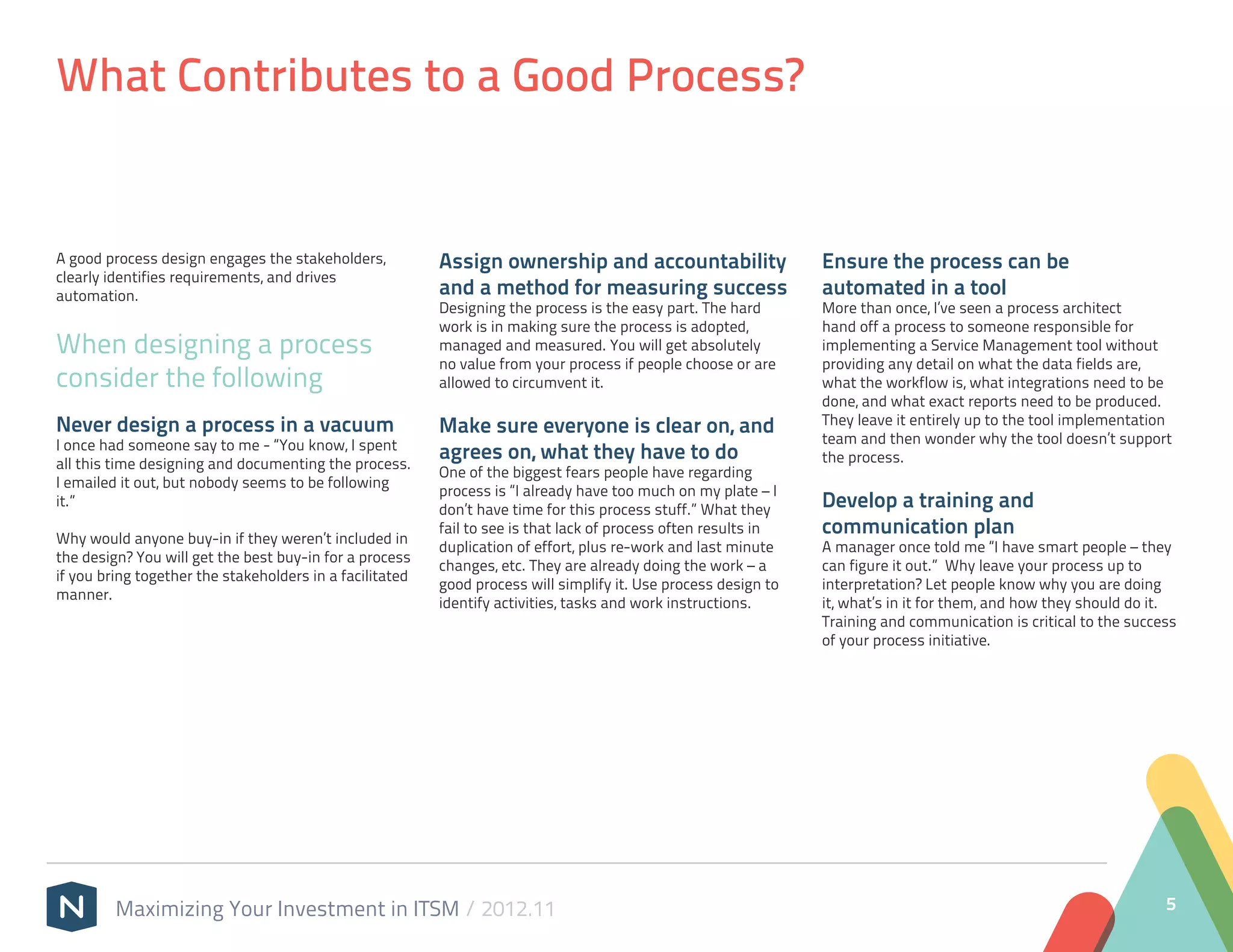 What Contributes to a Good Process?


A good process design engages the stakeholders,           Assign ownership and accountability                    Ensure the process can be
clearly identifies requirements, and drives
automation.                                               and a method for measuring success                     automated in a tool
                                                          Designing the process is the easy part. The hard       More than once, I’ve seen a process architect
                                                          work is in making sure the process is adopted,         hand off a process to someone responsible for
When designing a process                                  managed and measured. You will get absolutely          implementing a Service Management tool without
                                                          no value from your process if people choose or are     providing any detail on what the data fields are,
consider the following                                    allowed to circumvent it.                              what the workflow is, what integrations need to be
                                                                                                                 done, and what exact reports need to be produced.
Never design a process in a vacuum                        Make sure everyone is clear on, and                    They leave it entirely up to the tool implementation
I once had someone say to me - “You know, I spent                                                                team and then wonder why the tool doesn’t support
all this time designing and documenting the process.
                                                          agrees on, what they have to do                        the process.
                                                          One of the biggest fears people have regarding
I emailed it out, but nobody seems to be following
                                                          process is “I already have too much on my plate – I
it.”
                                                          don’t have time for this process stuff.” What they     Develop a training and
Why would anyone buy-in if they weren’t included in
                                                          fail to see is that lack of process often results in   communication plan
                                                          duplication of effort, plus re-work and last minute    A manager once told me “I have smart people – they
the design? You will get the best buy-in for a process
                                                          changes, etc. They are already doing the work – a      can figure it out.” Why leave your process up to
if you bring together the stakeholders in a facilitated
                                                          good process will simplify it. Use process design to   interpretation? Let people know why you are doing
manner.
                                                          identify activities, tasks and work instructions.      it, what’s in it for them, and how they should do it.
                                                                                                                 Training and communication is critical to the success
                                                                                                                 of your process initiative.




         Maximizing Your Investment in ITSM / 2012.11                                                                                                               5
 