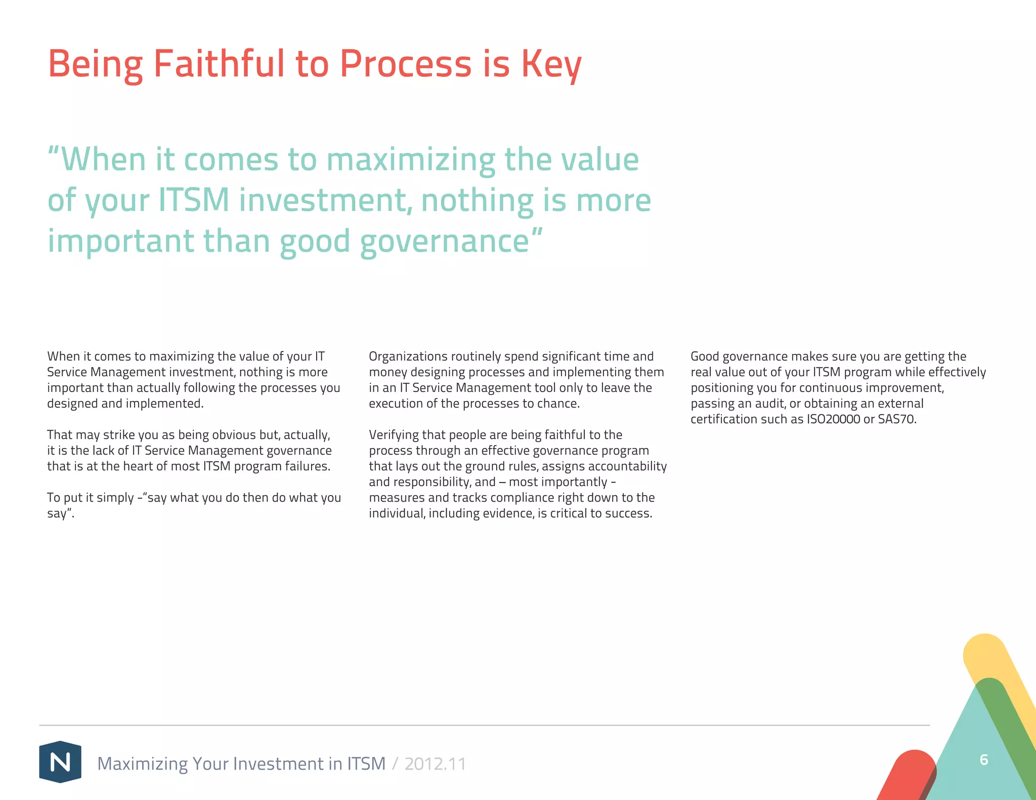 Being Faithful to Process is Key

“When it comes to maximizing the value
of your ITSM investment, nothing is more
important than good governance”


When it comes to maximizing the value of your IT      Organizations routinely spend significant time and        Good governance makes sure you are getting the
Service Management investment, nothing is more        money designing processes and implementing them           real value out of your ITSM program while effectively
important than actually following the processes you   in an IT Service Management tool only to leave the        positioning you for continuous improvement,
designed and implemented.                             execution of the processes to chance.                     passing an audit, or obtaining an external
                                                                                                                certification such as ISO20000 or SAS70.
That may strike you as being obvious but, actually,   Verifying that people are being faithful to the
it is the lack of IT Service Management governance    process through an effective governance program
that is at the heart of most ITSM program failures.   that lays out the ground rules, assigns accountability
                                                      and responsibility, and – most importantly -
To put it simply -“say what you do then do what you   measures and tracks compliance right down to the
say”.                                                 individual, including evidence, is critical to success.




        Maximizing Your Investment in ITSM / 2012.11                                                                                                               6
 
