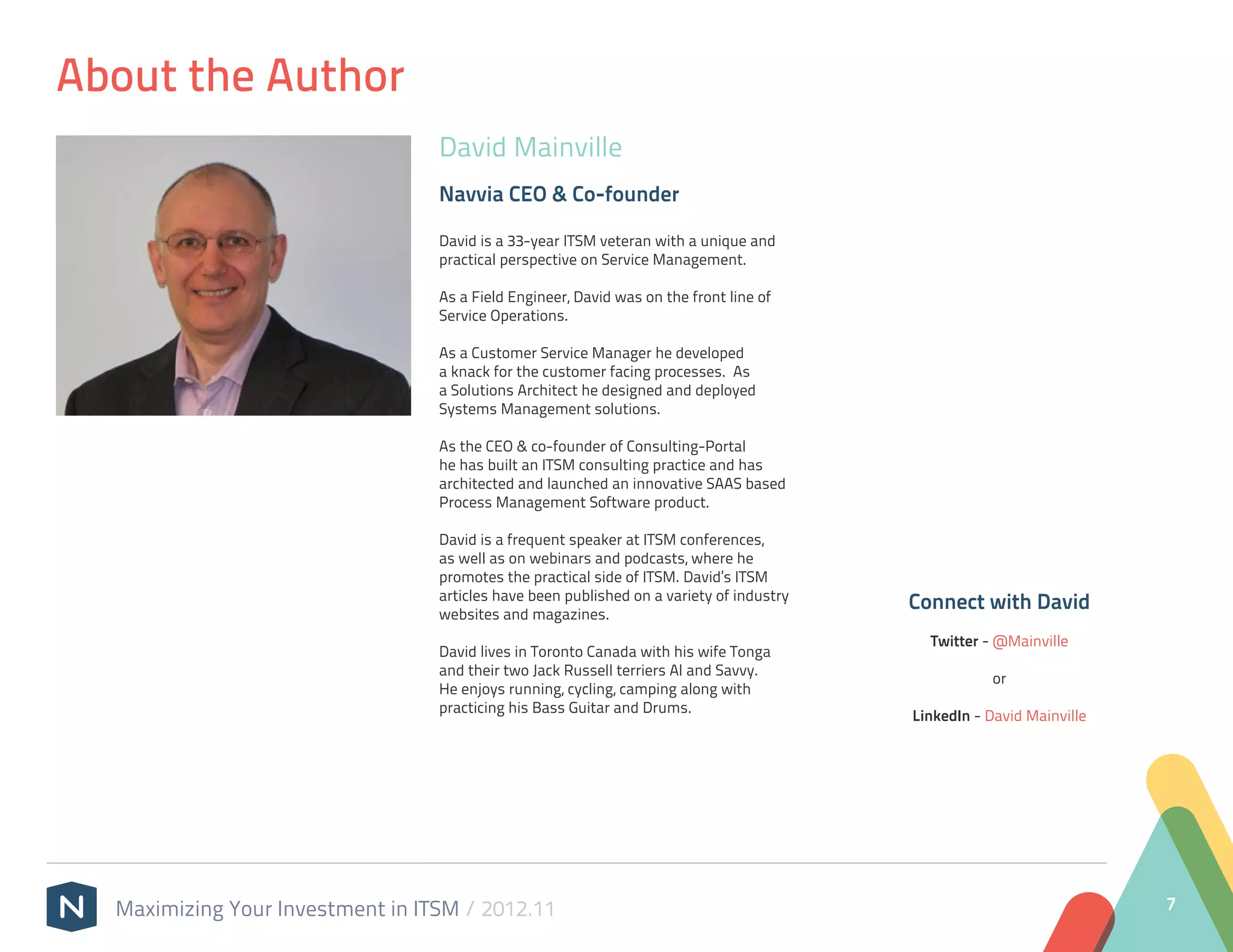About the Author
                                  David Mainville
                                  Navvia CEO & Co-founder

                                  David is a 33-year ITSM veteran with a unique and
                                  practical perspective on Service Management. 

                                  As a Field Engineer, David was on the front line of
                                  Service Operations. 

                                  As a Customer Service Manager he developed
                                  a knack for the customer facing processes.  As
                                  a Solutions Architect he designed and deployed
                                  Systems Management solutions. 

                                  As the CEO & co-founder of Consulting-Portal
                                  he has built an ITSM consulting practice and has
                                  architected and launched an innovative SAAS based
                                  Process Management Software product.
                                   
                                  David is a frequent speaker at ITSM conferences,
                                  as well as on webinars and podcasts, where he
                                  promotes the practical side of ITSM. David’s ITSM
                                  articles have been published on a variety of industry
                                  websites and magazines.
                                                                                          Connect with David
                                   
                                                                                            Twitter - @Mainville
                                  David lives in Toronto Canada with his wife Tonga
                                  and their two Jack Russell terriers Al and Savvy. 
                                                                                                     or
                                  He enjoys running, cycling, camping along with
                                  practicing his Bass Guitar and Drums.
                                                                                          LinkedIn - David Mainville




  Maximizing Your Investment in ITSM / 2012.11                                                                         7
 