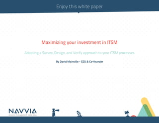 Enjoy this white paper




          Maximizing your investment in ITSM

Adopting a Survey, Design, and Verify approach to your ITSM processes

                   By David Mainville - CEO & Co-founder
 
