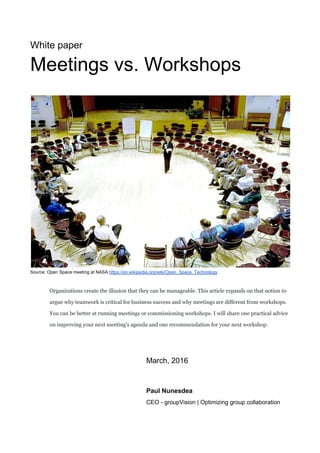  
White paper 
Meetings vs. Workshops 
 
 
 
Source: Open Space meeting at NASA ​https://en.wikipedia.org/wiki/Open_Space_Technology 
 
 
Organizations create the illusion that they can be manageable. This article expands on that notion to 
argue why teamwork is critical for business success and why meetings are different from workshops. 
You can be better at running meetings or commissioning workshops. I will share one practical advice 
on improving your next meeting's agenda and one recommendation for your next workshop.  
 
March, 2016 
Paul Nunesdea 
  CEO ­ groupVision | Optimizing group collaboration 
 
 