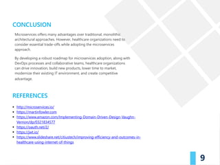 efficacy and safety of product is paramount. The
journey of the product from manufacturer to
consumer has multiple stages: transportation,
handling, storage, redistribution, retail. Things can go
wrong during these stages, from simple human error
to malicious intent (fraud). In a conventional system, it
can get difficult to identify the problem as participants
in the supply chain may usually maintain their own
records and may share their information usually just
one level up and one level down the chain.
Furthermore, if these records are paper-based, they
are more prone to errors. These factors further delay
investigations to identify the issues with drug supply
chain.
Additionally, with governments and consumers
demanding transparency in the supply chain for such
products, companies have worked towards
maintaining an open or transparent supply chain
system. Depending on one organization to track
irregularities still isn't fool proof.
CONCLUSION
REFERENCES
9
Microservices offers many advantages over traditional, monolithic
architectural approaches. However, healthcare organizations need to
consider essential trade-offs while adopting the microservices
approach.
By developing a robust roadmap for microservices adoption, along with
DevOps processes and collaborative teams, healthcare organizations
can drive innovation, build new products, lower time to market,
modernize their existing IT environment, and create competitive
advantage.
 http://microservices.io/
 https://martinfowler.com
 https://www.amazon.com/Implementing-Domain-Driven-Design-Vaughn-
Vernon/dp/0321834577
 https://oauth.net/2/
 https://jwt.io/
 https://www.slideshare.net/citiustech/improving-efficiency-and-outcomes-in-
healthcare-using-internet-of-things
 
