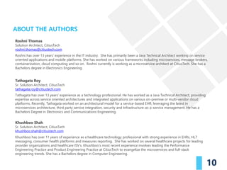 efficacy and safety of product is paramount. The
journey of the product from manufacturer to
consumer has multiple stages: transportation,
handling, storage, redistribution, retail. Things can go
wrong during these stages, from simple human error
to malicious intent (fraud). In a conventional system, it
can get difficult to identify the problem as participants
in the supply chain may usually maintain their own
records and may share their information usually just
one level up and one level down the chain.
Furthermore, if these records are paper-based, they
are more prone to errors. These factors further delay
investigations to identify the issues with drug supply
chain.
Additionally, with governments and consumers
demanding transparency in the supply chain for such
products, companies have worked towards
maintaining an open or transparent supply chain
system. Depending on one organization to track
irregularities still isn't fool proof.
ABOUT THE AUTHORS
10
Roshni Thomas
Solution Architect, CitiusTech
roshni.thomas@citiustech.com
Roshni has over 13 years’ experience in the IT industry. She has primarily been a Java Technical Architect working on service
oriented applications and mobile platforms. She has worked on various frameworks including microservices, message brokers,
containerization, cloud computing and so on. Roshni currently is working as a microservice architect at CitiusTech. She has a
Bachelors degree in Electronics Engineering.
Tathagata Roy
Sr. Solution Architect, CitiusTech
tathagata.roy@citiustech.com
Tathagata has over 13 years’ experience as a technology professional. He has worked as a Java Technical Architect, providing
expertise across service oriented architectures and integrated applications on various on-premise or multi-vendor cloud
platforms. Recently, Tathagata worked on an architectural model for a service-based EHR, leveraging the latest in
microservices architecture, third party service integration, security and Infrastructure-as-a-service management. He has a
Bachelors Degree in Electronics and Communications Engineering.
Khushboo Shah
Sr. Solution Architect, CitiusTech
khushboo.shah@citiustech.com
Khushboo has over 11 years of experience as a healthcare technology professional with strong experience in EHRs, HL7
messaging, consumer health platforms and measures reporting. She has worked on several healthcare projects for leading
provider organizations and healthcare ISV’s. Khushboo’s most recent experience involves leading the Performance
Engineering Practice and Product Engineering Practice at CitiusTech to evangelize the microservices and full-stack
engineering trends. She has a Bachelors degree in Computer Engineering.
 