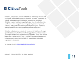 CitiusTech is a specialist provider of healthcare technology services and
solutions to healthcare technology companies, providers, payers and life
sciences organizations. With over 2,900 professionals worldwide,
CitiusTech enables healthcare organizations to drive clinical value chain
excellence - across integration & interoperability, data management
(EDW, Big Data), performance management (BI / analytics), predictive
analytics & data science and digital engagement (mobile, IoT).
CitiusTech helps customers accelerate innovation in healthcare through
specialized solutions, healthcare technology platforms, proficiencies and
accelerators. With cutting-edge technology expertise, world-class service
quality and a global resource base, CitiusTech consistently delivers best-
in-class solutions and an unmatched cost advantage to healthcare
organizations worldwide.
For queries contact thoughtleaders@citiustech.com
Copyright © CitiusTech 2018. All Rights Reserved.
11
 