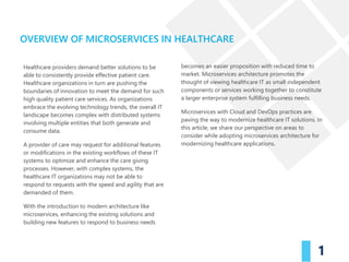Healthcare providers demand better solutions to be
able to consistently provide effective patient care.
Healthcare organizations in turn are pushing the
boundaries of innovation to meet the demand for such
high quality patient care services. As organizations
embrace the evolving technology trends, the overall IT
landscape becomes complex with distributed systems
involving multiple entities that both generate and
consume data.
A provider of care may request for additional features
or modifications in the existing workflows of these IT
systems to optimize and enhance the care giving
processes. However, with complex systems, the
healthcare IT organizations may not be able to
respond to requests with the speed and agility that are
demanded of them.
With the introduction to modern architecture like
microservices, enhancing the existing solutions and
building new features to respond to business needs
OVERVIEW OF MICROSERVICES IN HEALTHCARE
1
becomes an easier proposition with reduced time to
market. Microservices architecture promotes the
thought of viewing healthcare IT as small independent
components or services working together to constitute
a larger enterprise system fulfilling business needs.
Microservices with Cloud and DevOps practices are
paving the way to modernize healthcare IT solutions. In
this article, we share our perspective on areas to
consider while adopting microservices architecture for
modernizing healthcare applications.
 