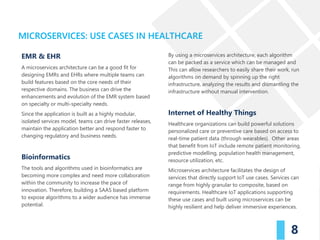 MICROSERVICES: USE CASES IN HEALTHCARE
8
EMR & EHR
A microservices architecture can be a good fit for
designing EMRs and EHRs where multiple teams can
build features based on the core needs of their
respective domains. The business can drive the
enhancements and evolution of the EMR system based
on specialty or multi-specialty needs.
Since the application is built as a highly modular,
isolated services model, teams can drive faster releases,
maintain the application better and respond faster to
changing regulatory and business needs.
Bioinformatics
The tools and algorithms used in bioinformatics are
becoming more complex and need more collaboration
within the community to increase the pace of
innovation. Therefore, building a SAAS based platform
to expose algorithms to a wider audience has immense
potential.
By using a microservices architecture, each algorithm
can be packed as a service which can be managed and
This can allow researchers to easily share their work, run
algorithms on demand by spinning up the right
infrastructure, analyzing the results and dismantling the
infrastructure without manual intervention.
Internet of Healthy Things
Healthcare organizations can build powerful solutions
personalized care or preventive care based on access to
real-time patient data (through wearables). Other areas
that benefit from IoT include remote patient monitoring,
predictive modelling, population health management,
resource utilization, etc.
Microservices architecture facilitates the design of
services that directly support IoT use cases. Services can
range from highly granular to composite, based on
requirements. Healthcare IoT applications supporting
these use cases and built using microservices can be
highly resilient and help deliver immersive experiences.
 