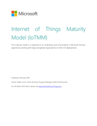 Internet of Things Maturity
Model (IoTMM)
This maturity model is a response to an underlying issue encountered in Microsoft Services’
experiences working with large and global organizations on their IoT deployments.
Published: February 2018
Author: Pablo Junco, Senior Business Program Manager at Microsoft Services
For the latest information, please see www.InternetofYourThings.com
 