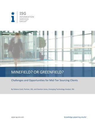MINEFIELD? OR GREENFIELD?
Challenges and Opportunities for Mid-Tier Sourcing Clients


By Debora Card, Partner, ISG, and Stanton Jones, Emerging Technology Analyst, ISG




www.isg-one.com
 