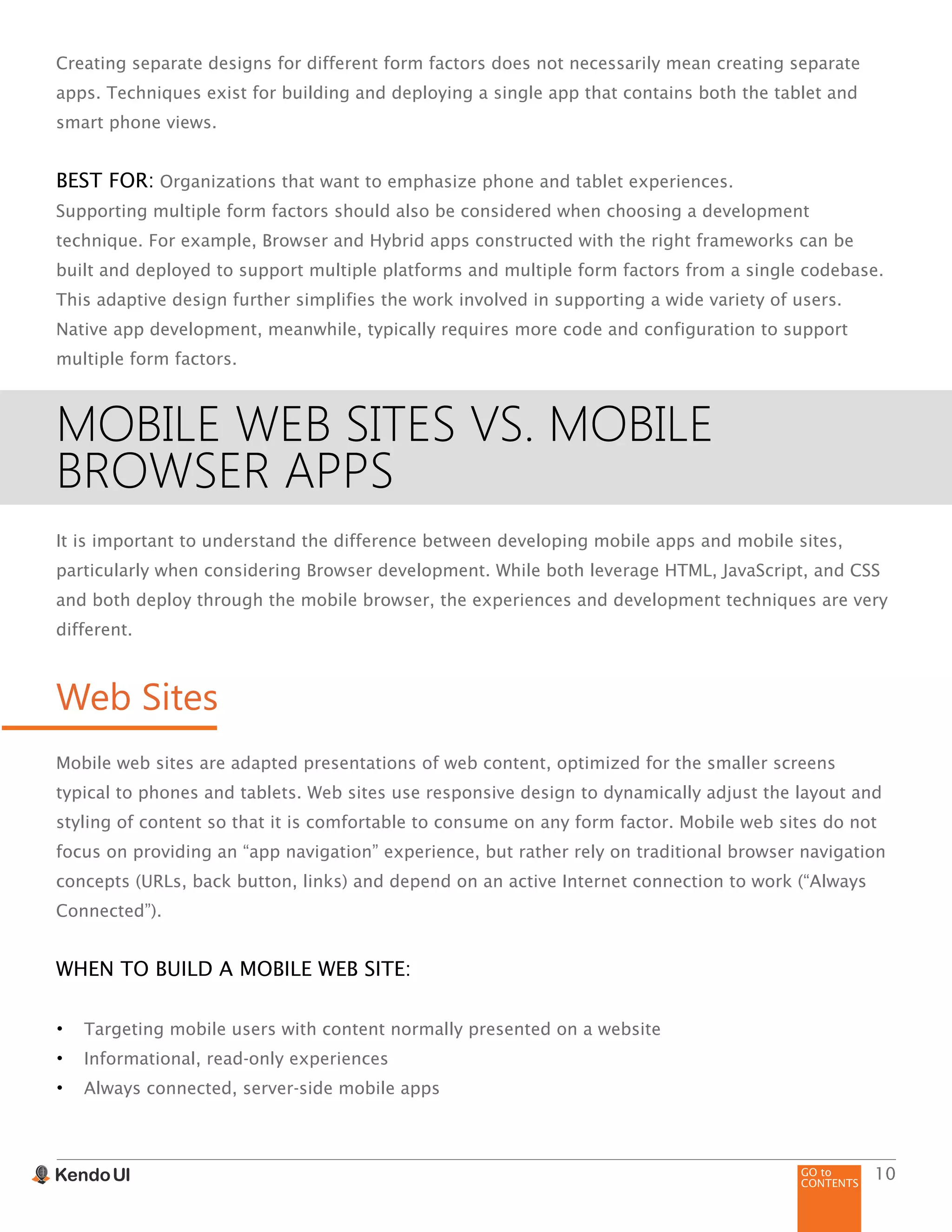 GO to
CONTENTS
10
Creating separate designs for different form factors does not necessarily mean creating separate
apps. Techniques exist for building and deploying a single app that contains both the tablet and
smart phone views.
BEST FOR: Organizations that want to emphasize phone and tablet experiences.
Supporting multiple form factors should also be considered when choosing a development
technique. For example, Browser and Hybrid apps constructed with the right frameworks can be
built and deployed to support multiple platforms and multiple form factors from a single codebase.
This adaptive design further simplifies the work involved in supporting a wide variety of users.
Native app development, meanwhile, typically requires more code and configuration to support
multiple form factors.
MOBILE WEB SITES VS. MOBILE
BROWSER APPS
It is important to understand the difference between developing mobile apps and mobile sites,
particularly when considering Browser development. While both leverage HTML, JavaScript, and CSS
and both deploy through the mobile browser, the experiences and development techniques are very
different.
Web Sites
Mobile web sites are adapted presentations of web content, optimized for the smaller screens
typical to phones and tablets. Web sites use responsive design to dynamically adjust the layout and
styling of content so that it is comfortable to consume on any form factor. Mobile web sites do not
focus on providing an “app navigation” experience, but rather rely on traditional browser navigation
concepts (URLs, back button, links) and depend on an active Internet connection to work (“Always
Connected”).
WHEN TO BUILD A MOBILE WEB SITE:
•	 Targeting mobile users with content normally presented on a website
•	 Informational, read-only experiences
•	 Always connected, server-side mobile apps
 