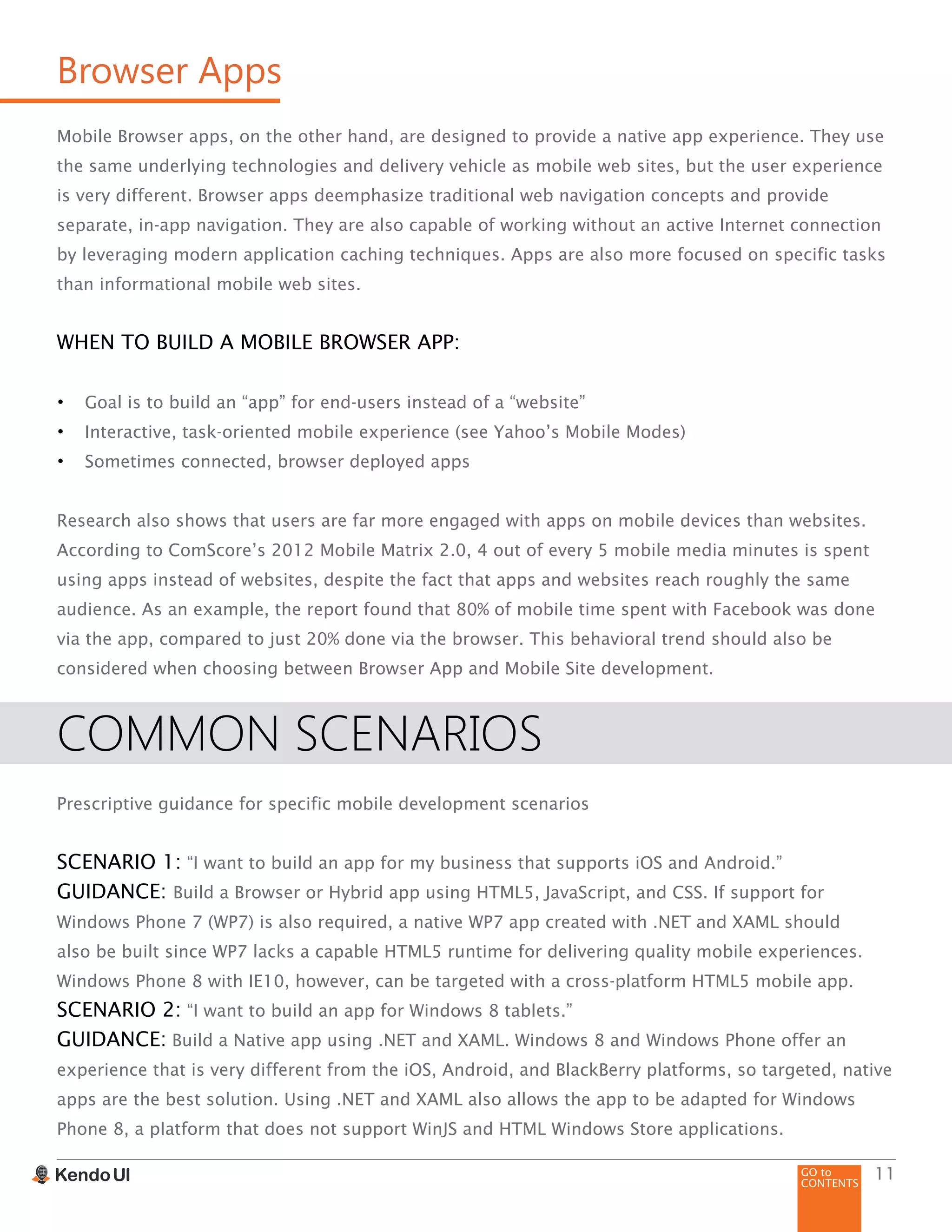 GO to
CONTENTS
11
Browser Apps
Mobile Browser apps, on the other hand, are designed to provide a native app experience. They use
the same underlying technologies and delivery vehicle as mobile web sites, but the user experience
is very different. Browser apps deemphasize traditional web navigation concepts and provide
separate, in-app navigation. They are also capable of working without an active Internet connection
by leveraging modern application caching techniques. Apps are also more focused on specific tasks
than informational mobile web sites.
WHEN TO BUILD A MOBILE BROWSER APP:
•	 Goal is to build an “app” for end-users instead of a “website”
•	 Interactive, task-oriented mobile experience (see Yahoo’s Mobile Modes)
•	 Sometimes connected, browser deployed apps
Research also shows that users are far more engaged with apps on mobile devices than websites.
According to ComScore’s 2012 Mobile Matrix 2.0, 4 out of every 5 mobile media minutes is spent
using apps instead of websites, despite the fact that apps and websites reach roughly the same
audience. As an example, the report found that 80% of mobile time spent with Facebook was done
via the app, compared to just 20% done via the browser. This behavioral trend should also be
considered when choosing between Browser App and Mobile Site development.
COMMON SCENARIOS
Prescriptive guidance for specific mobile development scenarios
SCENARIO 1: “I want to build an app for my business that supports iOS and Android.”
GUIDANCE: Build a Browser or Hybrid app using HTML5, JavaScript, and CSS. If support for
Windows Phone 7 (WP7) is also required, a native WP7 app created with .NET and XAML should
also be built since WP7 lacks a capable HTML5 runtime for delivering quality mobile experiences.
Windows Phone 8 with IE10, however, can be targeted with a cross-platform HTML5 mobile app.
SCENARIO 2: “I want to build an app for Windows 8 tablets.”
GUIDANCE: Build a Native app using .NET and XAML. Windows 8 and Windows Phone offer an
experience that is very different from the iOS, Android, and BlackBerry platforms, so targeted, native
apps are the best solution. Using .NET and XAML also allows the app to be adapted for Windows
Phone 8, a platform that does not support WinJS and HTML Windows Store applications.
 