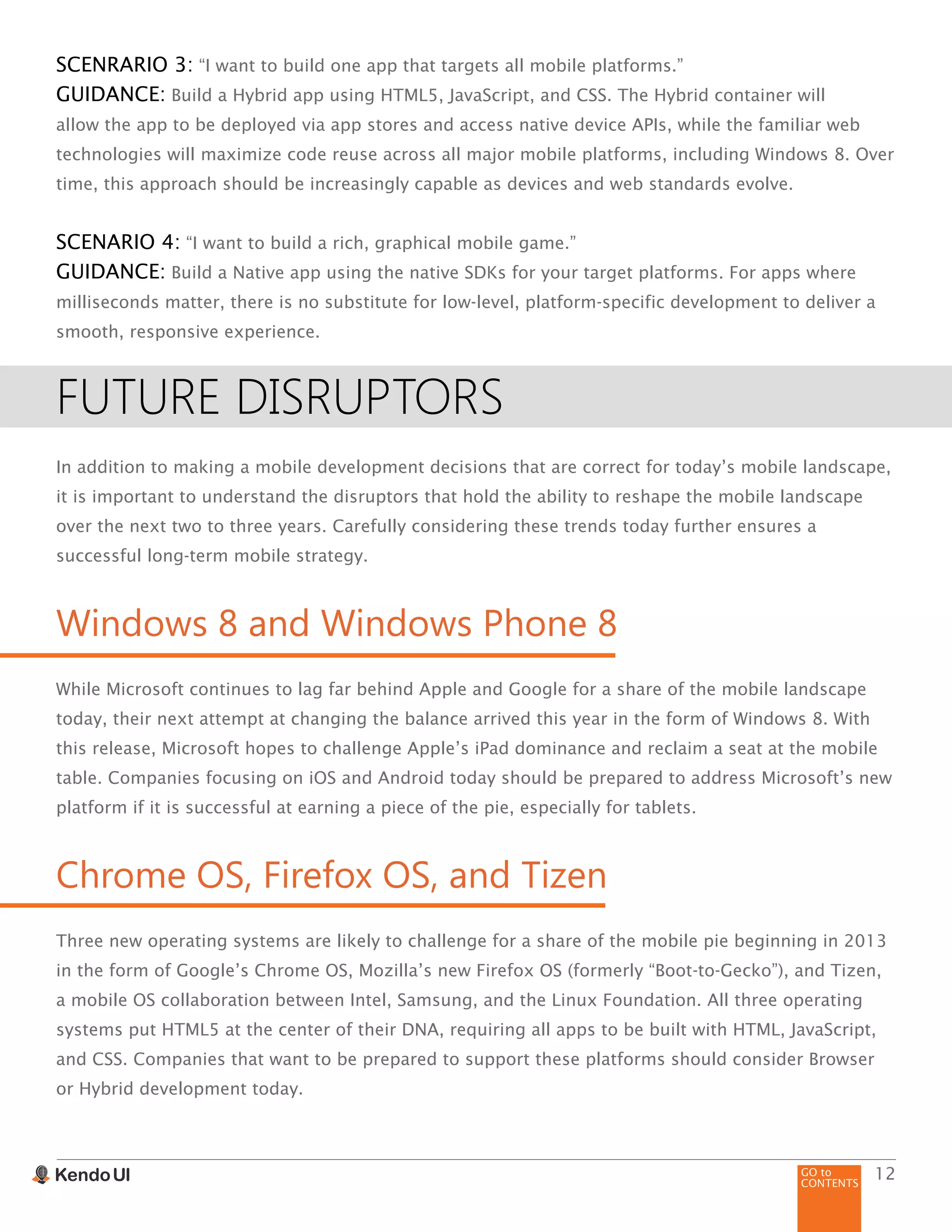 GO to
CONTENTS
12
SCENRARIO 3: “I want to build one app that targets all mobile platforms.”
GUIDANCE: Build a Hybrid app using HTML5, JavaScript, and CSS. The Hybrid container will
allow the app to be deployed via app stores and access native device APIs, while the familiar web
technologies will maximize code reuse across all major mobile platforms, including Windows 8. Over
time, this approach should be increasingly capable as devices and web standards evolve.
SCENARIO 4: “I want to build a rich, graphical mobile game.”
GUIDANCE: Build a Native app using the native SDKs for your target platforms. For apps where
milliseconds matter, there is no substitute for low-level, platform-specific development to deliver a
smooth, responsive experience.
FUTURE DISRUPTORS
In addition to making a mobile development decisions that are correct for today’s mobile landscape,
it is important to understand the disruptors that hold the ability to reshape the mobile landscape
over the next two to three years. Carefully considering these trends today further ensures a
successful long-term mobile strategy.
Windows 8 and Windows Phone 8
While Microsoft continues to lag far behind Apple and Google for a share of the mobile landscape
today, their next attempt at changing the balance arrived this year in the form of Windows 8. With
this release, Microsoft hopes to challenge Apple’s iPad dominance and reclaim a seat at the mobile
table. Companies focusing on iOS and Android today should be prepared to address Microsoft’s new
platform if it is successful at earning a piece of the pie, especially for tablets.
Chrome OS, Firefox OS, and Tizen
Three new operating systems are likely to challenge for a share of the mobile pie beginning in 2013
in the form of Google’s Chrome OS, Mozilla’s new Firefox OS (formerly “Boot-to-Gecko”), and Tizen,
a mobile OS collaboration between Intel, Samsung, and the Linux Foundation. All three operating
systems put HTML5 at the center of their DNA, requiring all apps to be built with HTML, JavaScript,
and CSS. Companies that want to be prepared to support these platforms should consider Browser
or Hybrid development today.
 