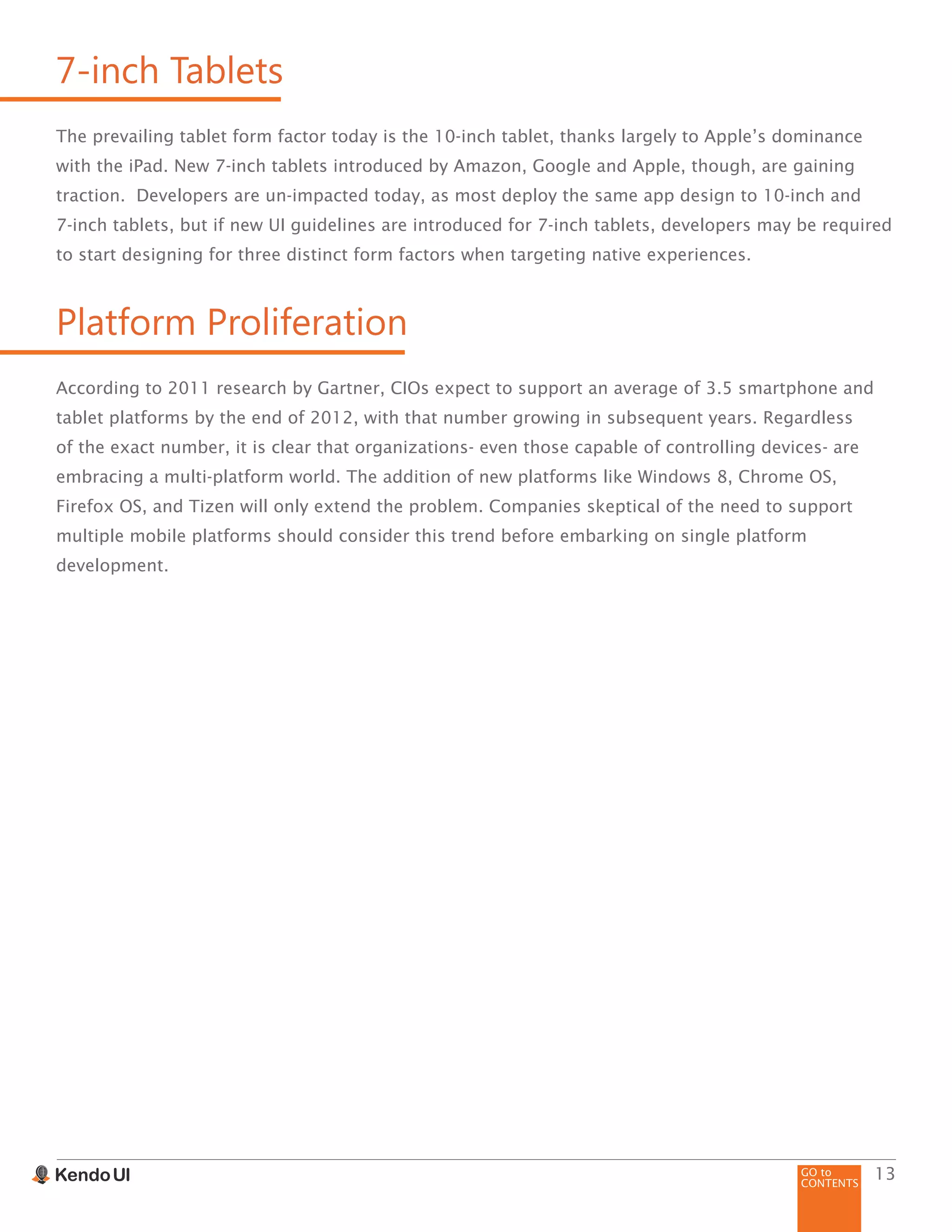 GO to
CONTENTS
13
7-inch Tablets
The prevailing tablet form factor today is the 10-inch tablet, thanks largely to Apple’s dominance
with the iPad. New 7-inch tablets introduced by Amazon, Google and Apple, though, are gaining
traction. Developers are un-impacted today, as most deploy the same app design to 10-inch and
7-inch tablets, but if new UI guidelines are introduced for 7-inch tablets, developers may be required
to start designing for three distinct form factors when targeting native experiences.
Platform Proliferation
According to 2011 research by Gartner, CIOs expect to support an average of 3.5 smartphone and
tablet platforms by the end of 2012, with that number growing in subsequent years. Regardless
of the exact number, it is clear that organizations- even those capable of controlling devices- are
embracing a multi-platform world. The addition of new platforms like Windows 8, Chrome OS,
Firefox OS, and Tizen will only extend the problem. Companies skeptical of the need to support
multiple mobile platforms should consider this trend before embarking on single platform
development.
 