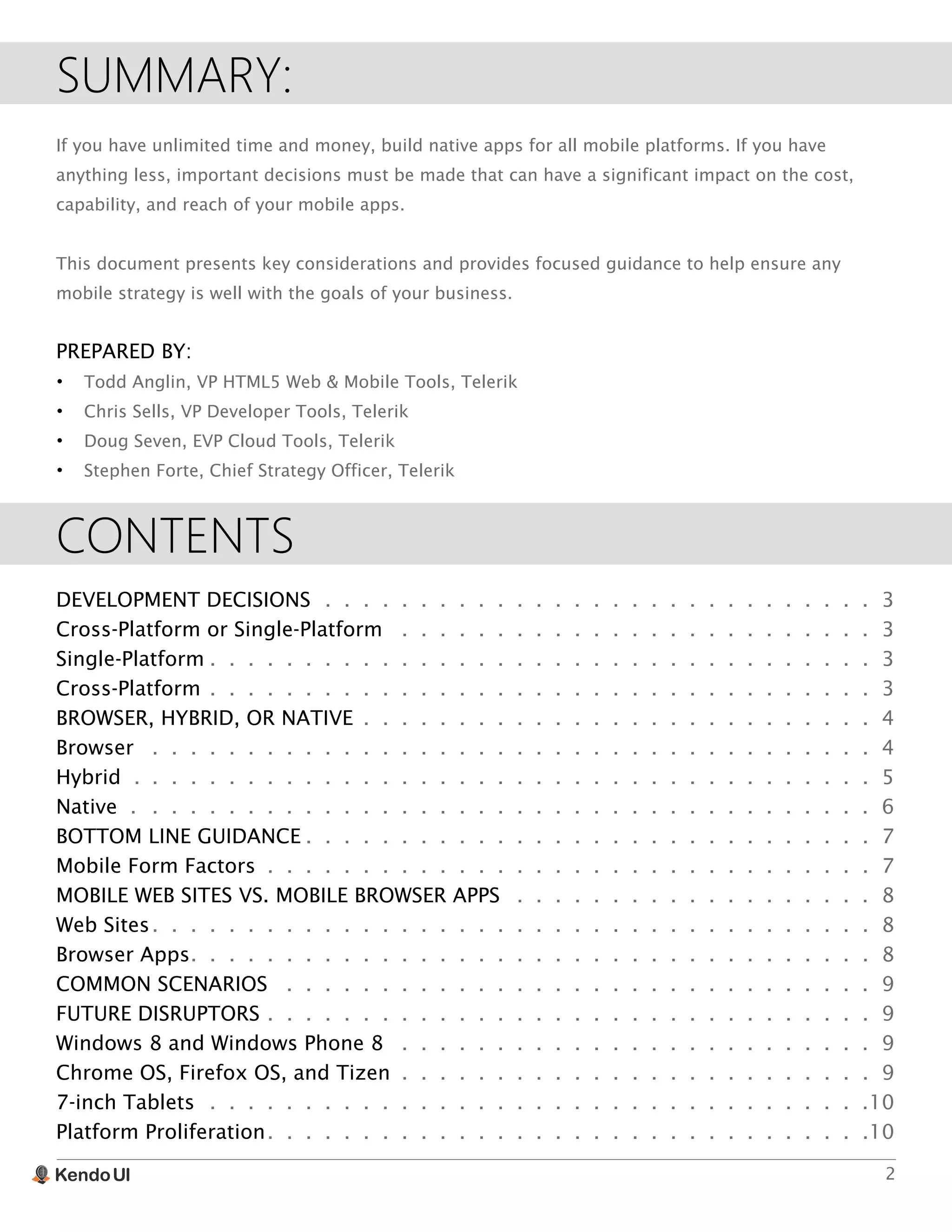2
SUMMARY:
If you have unlimited time and money, build native apps for all mobile platforms. If you have
anything less, important decisions must be made that can have a significant impact on the cost,
capability, and reach of your mobile apps.
This document presents key considerations and provides focused guidance to help ensure any
mobile strategy is well with the goals of your business.
PREPARED BY:
•	 Todd Anglin, VP HTML5 Web & Mobile Tools, Telerik
•	 Chris Sells, VP Developer Tools, Telerik
•	 Doug Seven, EVP Cloud Tools, Telerik
•	 Stephen Forte, Chief Strategy Officer, Telerik
CONTENTS
DEVELOPMENT DECISIONS.  .  .  .  .  .  .  .  .  .  .  .  .  .  .  .  .  .  .  .  .  .  .  .  .  .  .  .  .  . 3
Cross-Platform or Single-Platform .  .  .  .  .  .  .  .  .  .  .  .  .  .  .  .  .  .  .  .  .  .  .  .  .  . 3
Single-Platform.  .  .  .  .  .  .  .  .  .  .  .  .  .  .  .  .  .  .  .  .  .  .  .  .  .  .  .  .  .  .  .  .  .  .  .3
Cross-Platform.  .  .  .  .  .  .  .  .  .  .  .  .  .  .  .  .  .  .  .  .  .  .  .  .  .  .  .  .  .  .  .  .  .  .  .3
BROWSER, HYBRID, OR NATIVE .  .  .  .  .  .  .  .  .  .  .  .  .  .  .  .  .  .  .  .  .  .  .  .  .  .  .  .4
Browser .  .  .  .  .  .  .  .  .  .  .  .  .  .  .  .  .  .  .  .  .  .  .  .  .  .  .  .  .  .  .  .  .  .  .  .  .  .  .4
Hybrid . .  .  .  .  .  .  .  .  .  .  .  .  .  .  .  .  .  .  .  .  .  .  .  .  .  .  .  .  .  .  .  .  .  .  .  .  .  .  .5
Native ..  .  .  .  .  .  .  .  .  .  .  .  .  .  .  .  .  .  .  .  .  .  .  .  .  .  .  .  .  .  .  .  .  .  .  .  .  .  . 6
BOTTOM LINE GUIDANCE.  .  .  .  .  .  .  .  .  .  .  .  .  .  .  .  .  .  .  .  .  .  .  .  .  .  .  .  .  .  .7
Mobile Form Factors .  .  .  .  .  .  .  .  .  .  .  .  .  .  .  .  .  .  .  .  .  .  .  .  .  .  .  .  .  .  .  .  .7
MOBILE WEB SITES VS. MOBILE BROWSER APPS .  .  .  .  .  .  .  .  .  .  .  .  .  .  .  .  .  .  .  . 8
Web Sites.  .  .  .  .  .  .  .  .  .  .  .  .  .  .  .  .  .  .  .  .  .  .  .  .  .  .  .  .  .  .  .  .  .  .  .  .  .  .8
Browser Apps.  .  .  .  .  .  .  .  .  .  .  .  .  .  .  .  .  .  .  .  .  .  .  .  .  .  .  .  .  .  .  .  .  .  .  .  .8
COMMON SCENARIOS .  .  .  .  .  .  .  .  .  .  .  .  .  .  .  .  .  .  .  .  .  .  .  .  .  .  .  .  .  .  .  . 9
FUTURE DISRUPTORS.  .  .  .  .  .  .  .  .  .  .  .  .  .  .  .  .  .  .  .  .  .  .  .  .  .  .  .  .  .  .  .  .9
Windows 8 and Windows Phone 8 .  .  .  .  .  .  .  .  .  .  .  .  .  .  .  .  .  .  .  .  .  .  .  .  .  . 9
Chrome OS, Firefox OS, and Tizen .  .  .  .  .  .  .  .  .  .  .  .  .  .  .  .  .  .  .  .  .  .  .  .  .  .9
7-inch Tablets.  .  .  .  .  .  .  .  .  .  .  .  .  .  .  .  .  .  .  .  .  .  .  .  .  .  .  .  .  .  .  .  .  .  . 10
Platform Proliferation.  .  .  .  .  .  .  .  .  .  .  .  .  .  .  .  .  .  .  .  .  .  .  .  .  .  .  .  .  .  .  . 10
 