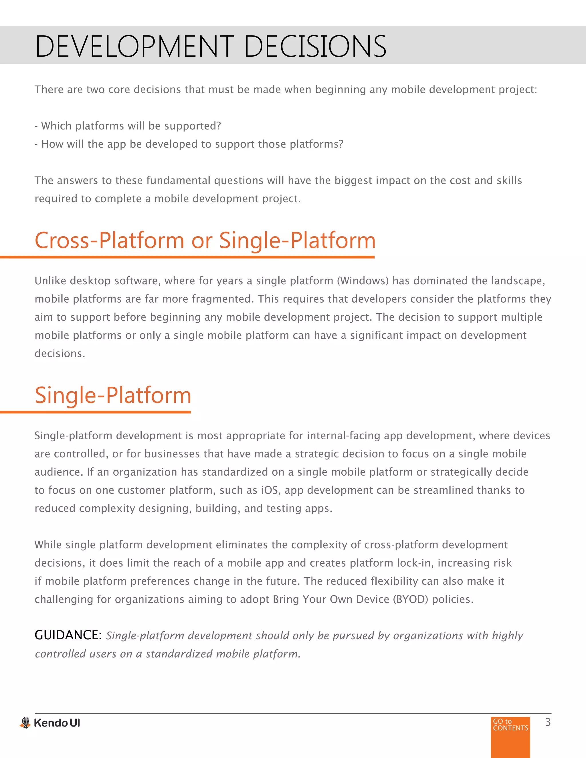 GO to
CONTENTS
3
DEVELOPMENT DECISIONS
There are two core decisions that must be made when beginning any mobile development project:
- Which platforms will be supported?
- How will the app be developed to support those platforms?
The answers to these fundamental questions will have the biggest impact on the cost and skills
required to complete a mobile development project.
Cross-Platform or Single-Platform
Unlike desktop software, where for years a single platform (Windows) has dominated the landscape,
mobile platforms are far more fragmented. This requires that developers consider the platforms they
aim to support before beginning any mobile development project. The decision to support multiple
mobile platforms or only a single mobile platform can have a significant impact on development
decisions.
Single-Platform
Single-platform development is most appropriate for internal-facing app development, where devices
are controlled, or for businesses that have made a strategic decision to focus on a single mobile
audience. If an organization has standardized on a single mobile platform or strategically decide
to focus on one customer platform, such as iOS, app development can be streamlined thanks to
reduced complexity designing, building, and testing apps.
While single platform development eliminates the complexity of cross-platform development
decisions, it does limit the reach of a mobile app and creates platform lock-in, increasing risk
if mobile platform preferences change in the future. The reduced flexibility can also make it
challenging for organizations aiming to adopt Bring Your Own Device (BYOD) policies.
GUIDANCE: Single-platform development should only be pursued by organizations with highly
controlled users on a standardized mobile platform.
 