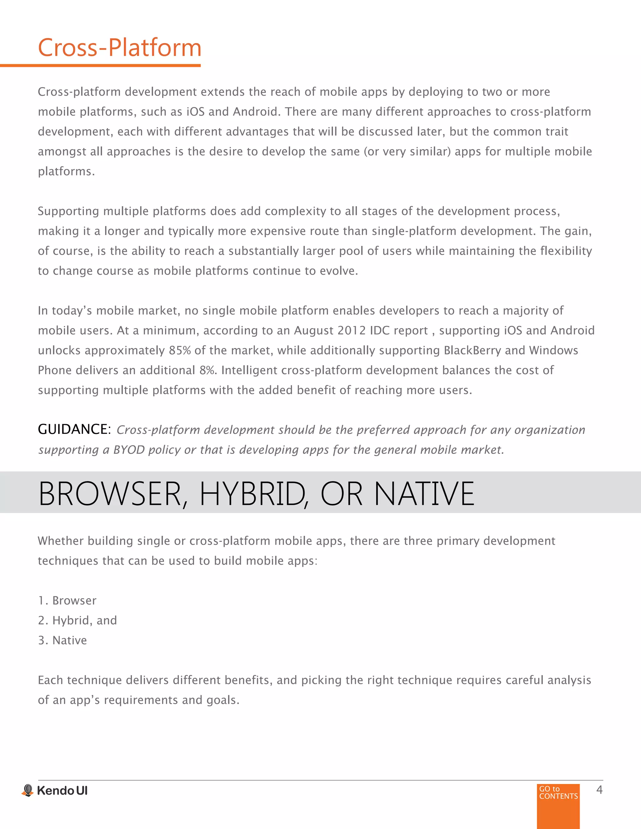 GO to
CONTENTS
4
Cross-Platform
Cross-platform development extends the reach of mobile apps by deploying to two or more
mobile platforms, such as iOS and Android. There are many different approaches to cross-platform
development, each with different advantages that will be discussed later, but the common trait
amongst all approaches is the desire to develop the same (or very similar) apps for multiple mobile
platforms.
Supporting multiple platforms does add complexity to all stages of the development process,
making it a longer and typically more expensive route than single-platform development. The gain,
of course, is the ability to reach a substantially larger pool of users while maintaining the flexibility
to change course as mobile platforms continue to evolve.
In today’s mobile market, no single mobile platform enables developers to reach a majority of
mobile users. At a minimum, according to an August 2012 IDC report , supporting iOS and Android
unlocks approximately 85% of the market, while additionally supporting BlackBerry and Windows
Phone delivers an additional 8%. Intelligent cross-platform development balances the cost of
supporting multiple platforms with the added benefit of reaching more users.
GUIDANCE: Cross-platform development should be the preferred approach for any organization
supporting a BYOD policy or that is developing apps for the general mobile market.
BROWSER, HYBRID, OR NATIVE
Whether building single or cross-platform mobile apps, there are three primary development
techniques that can be used to build mobile apps:
1. Browser
2. Hybrid, and
3. Native
Each technique delivers different benefits, and picking the right technique requires careful analysis
of an app’s requirements and goals.
 
