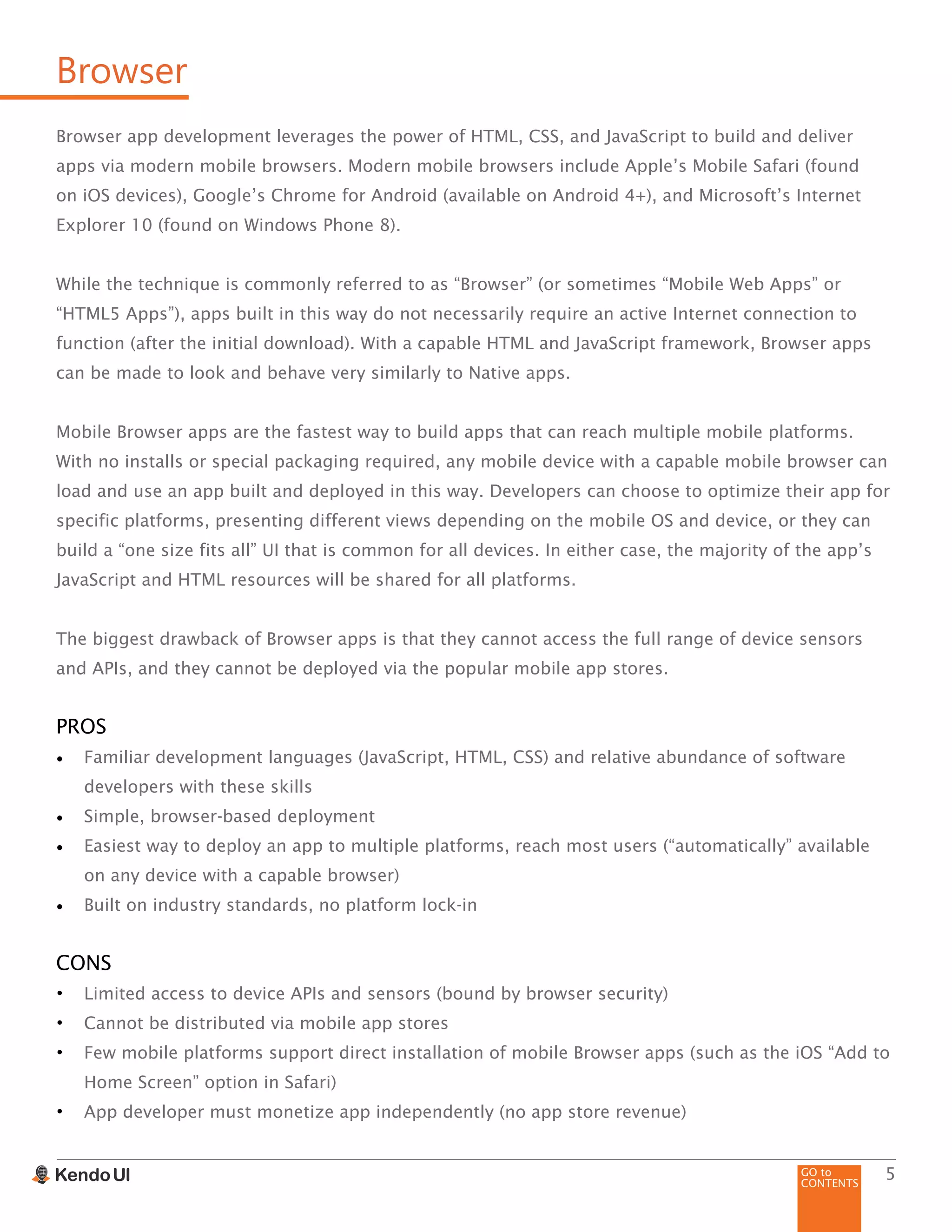 GO to
CONTENTS
5
Browser
Browser app development leverages the power of HTML, CSS, and JavaScript to build and deliver
apps via modern mobile browsers. Modern mobile browsers include Apple’s Mobile Safari (found
on iOS devices), Google’s Chrome for Android (available on Android 4+), and Microsoft’s Internet
Explorer 10 (found on Windows Phone 8).
While the technique is commonly referred to as “Browser” (or sometimes “Mobile Web Apps” or
“HTML5 Apps”), apps built in this way do not necessarily require an active Internet connection to
function (after the initial download). With a capable HTML and JavaScript framework, Browser apps
can be made to look and behave very similarly to Native apps.
Mobile Browser apps are the fastest way to build apps that can reach multiple mobile platforms.
With no installs or special packaging required, any mobile device with a capable mobile browser can
load and use an app built and deployed in this way. Developers can choose to optimize their app for
specific platforms, presenting different views depending on the mobile OS and device, or they can
build a “one size fits all” UI that is common for all devices. In either case, the majority of the app’s
JavaScript and HTML resources will be shared for all platforms.
The biggest drawback of Browser apps is that they cannot access the full range of device sensors
and APIs, and they cannot be deployed via the popular mobile app stores.
PROS
•	 Familiar development languages (JavaScript, HTML, CSS) and relative abundance of software
developers with these skills
•	 Simple, browser-based deployment
•	 Easiest way to deploy an app to multiple platforms, reach most users (“automatically” available
on any device with a capable browser)
•	 Built on industry standards, no platform lock-in
CONS
•	 Limited access to device APIs and sensors (bound by browser security)
•	 Cannot be distributed via mobile app stores
•	 Few mobile platforms support direct installation of mobile Browser apps (such as the iOS “Add to
Home Screen” option in Safari)
•	 App developer must monetize app independently (no app store revenue)
 