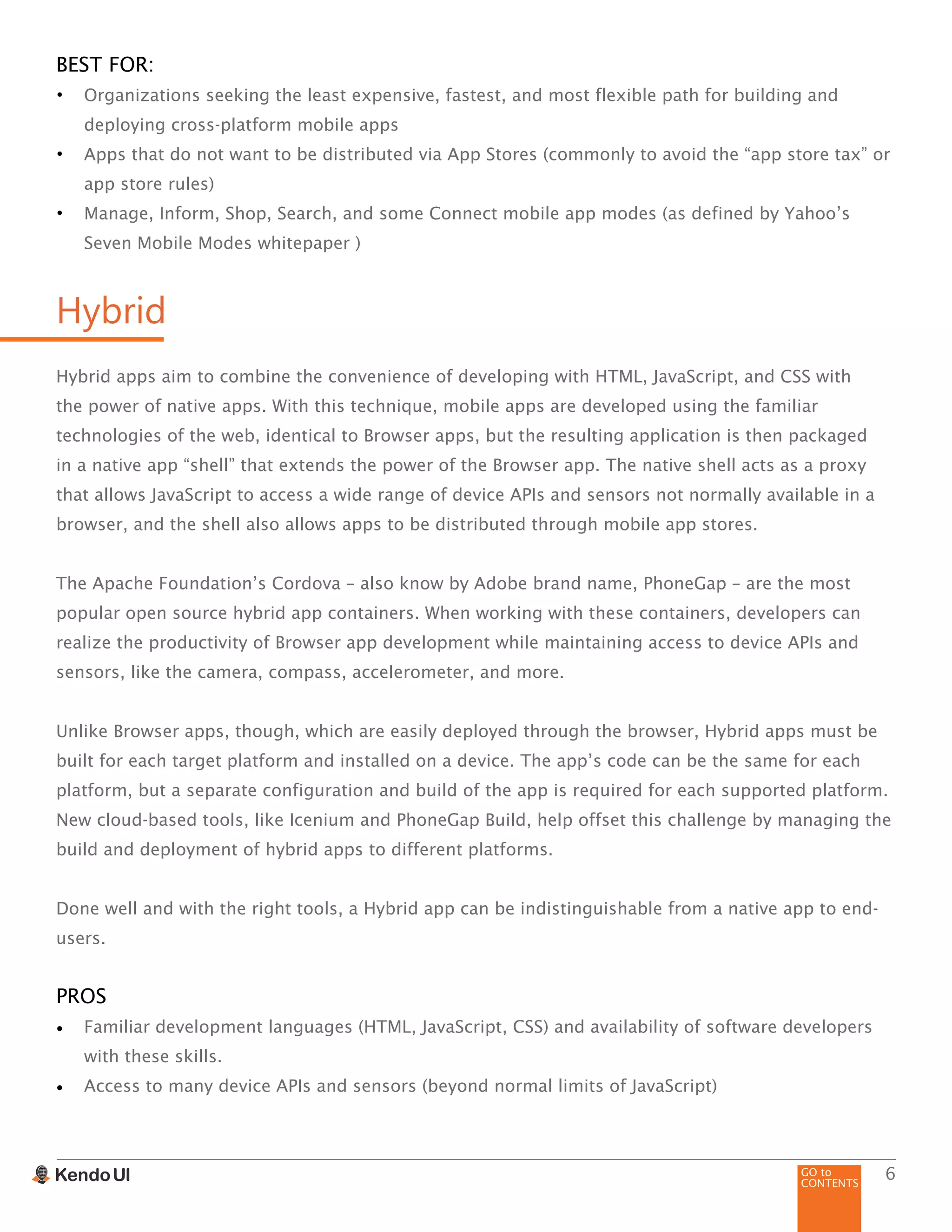 GO to
CONTENTS
6
BEST FOR:
•	 Organizations seeking the least expensive, fastest, and most flexible path for building and
deploying cross-platform mobile apps
•	 Apps that do not want to be distributed via App Stores (commonly to avoid the “app store tax” or
app store rules)
•	 Manage, Inform, Shop, Search, and some Connect mobile app modes (as defined by Yahoo’s
Seven Mobile Modes whitepaper )
Hybrid
Hybrid apps aim to combine the convenience of developing with HTML, JavaScript, and CSS with
the power of native apps. With this technique, mobile apps are developed using the familiar
technologies of the web, identical to Browser apps, but the resulting application is then packaged
in a native app “shell” that extends the power of the Browser app. The native shell acts as a proxy
that allows JavaScript to access a wide range of device APIs and sensors not normally available in a
browser, and the shell also allows apps to be distributed through mobile app stores.
The Apache Foundation’s Cordova – also know by Adobe brand name, PhoneGap – are the most
popular open source hybrid app containers. When working with these containers, developers can
realize the productivity of Browser app development while maintaining access to device APIs and
sensors, like the camera, compass, accelerometer, and more.
Unlike Browser apps, though, which are easily deployed through the browser, Hybrid apps must be
built for each target platform and installed on a device. The app’s code can be the same for each
platform, but a separate configuration and build of the app is required for each supported platform.
New cloud-based tools, like Icenium and PhoneGap Build, help offset this challenge by managing the
build and deployment of hybrid apps to different platforms.
Done well and with the right tools, a Hybrid app can be indistinguishable from a native app to end-
users.
PROS
•	 Familiar development languages (HTML, JavaScript, CSS) and availability of software developers
with these skills.
•	 Access to many device APIs and sensors (beyond normal limits of JavaScript)
 