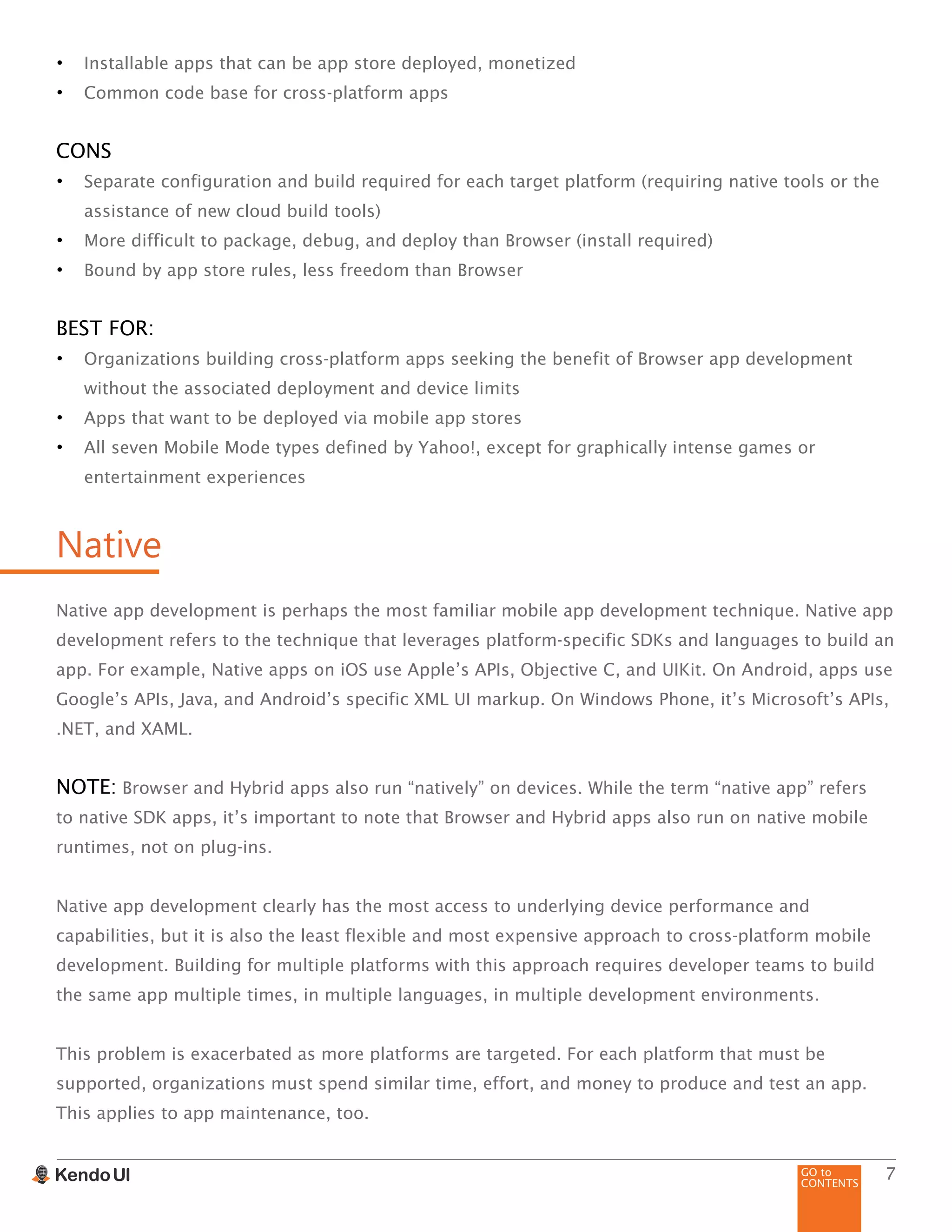 GO to
CONTENTS
7
•	 Installable apps that can be app store deployed, monetized
•	 Common code base for cross-platform apps
CONS
•	 Separate configuration and build required for each target platform (requiring native tools or the
assistance of new cloud build tools)
•	 More difficult to package, debug, and deploy than Browser (install required)
•	 Bound by app store rules, less freedom than Browser
BEST FOR:
•	 Organizations building cross-platform apps seeking the benefit of Browser app development
without the associated deployment and device limits
•	 Apps that want to be deployed via mobile app stores
•	 All seven Mobile Mode types defined by Yahoo!, except for graphically intense games or
entertainment experiences
Native
Native app development is perhaps the most familiar mobile app development technique. Native app
development refers to the technique that leverages platform-specific SDKs and languages to build an
app. For example, Native apps on iOS use Apple’s APIs, Objective C, and UIKit. On Android, apps use
Google’s APIs, Java, and Android’s specific XML UI markup. On Windows Phone, it’s Microsoft’s APIs,
.NET, and XAML.
NOTE: Browser and Hybrid apps also run “natively” on devices. While the term “native app” refers
to native SDK apps, it’s important to note that Browser and Hybrid apps also run on native mobile
runtimes, not on plug-ins.
Native app development clearly has the most access to underlying device performance and
capabilities, but it is also the least flexible and most expensive approach to cross-platform mobile
development. Building for multiple platforms with this approach requires developer teams to build
the same app multiple times, in multiple languages, in multiple development environments.
This problem is exacerbated as more platforms are targeted. For each platform that must be
supported, organizations must spend similar time, effort, and money to produce and test an app.
This applies to app maintenance, too.
 