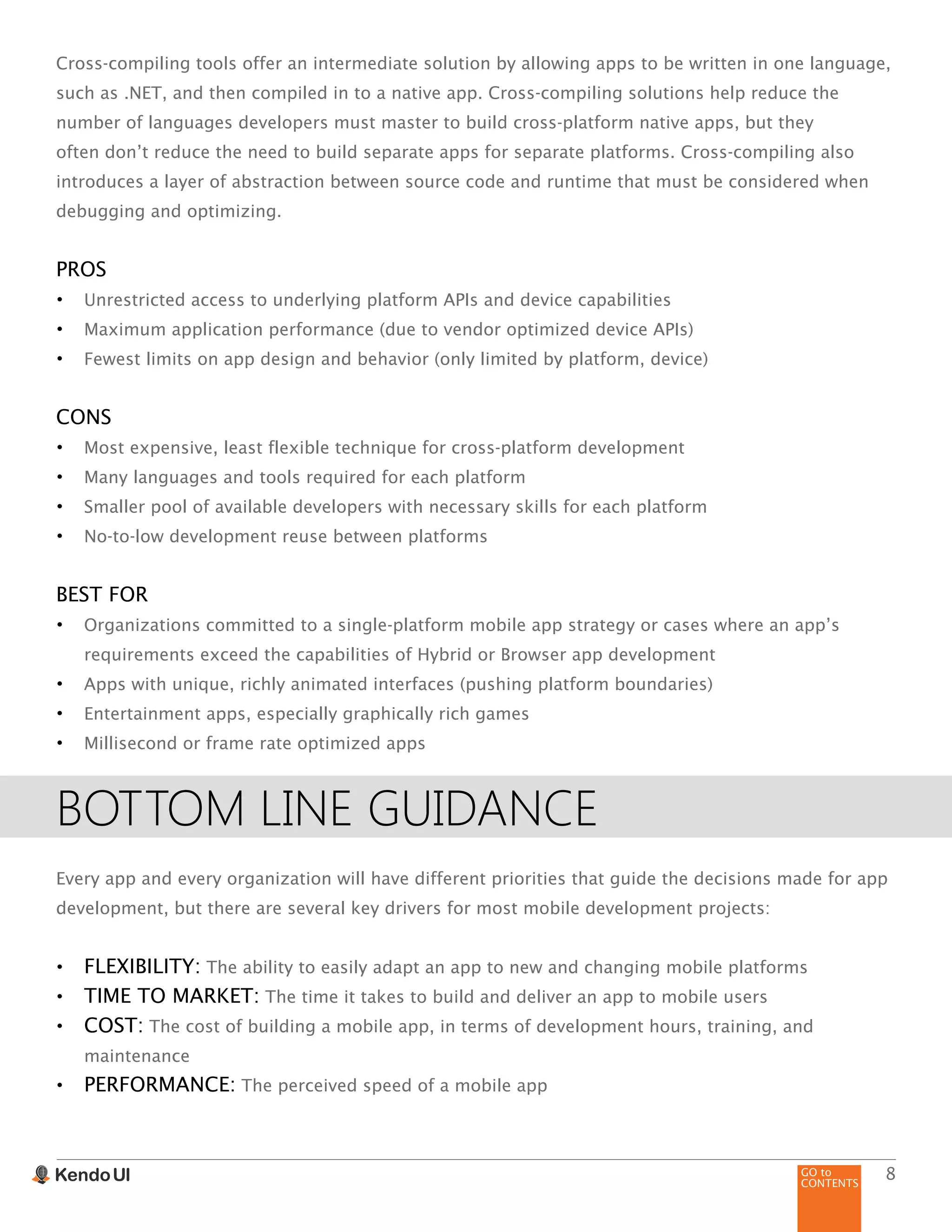 GO to
CONTENTS
8
Cross-compiling tools offer an intermediate solution by allowing apps to be written in one language,
such as .NET, and then compiled in to a native app. Cross-compiling solutions help reduce the
number of languages developers must master to build cross-platform native apps, but they
often don’t reduce the need to build separate apps for separate platforms. Cross-compiling also
introduces a layer of abstraction between source code and runtime that must be considered when
debugging and optimizing.
PROS
•	 Unrestricted access to underlying platform APIs and device capabilities
•	 Maximum application performance (due to vendor optimized device APIs)
•	 Fewest limits on app design and behavior (only limited by platform, device)
CONS
•	 Most expensive, least flexible technique for cross-platform development
•	 Many languages and tools required for each platform
•	 Smaller pool of available developers with necessary skills for each platform
•	 No-to-low development reuse between platforms
BEST FOR
•	 Organizations committed to a single-platform mobile app strategy or cases where an app’s
requirements exceed the capabilities of Hybrid or Browser app development
•	 Apps with unique, richly animated interfaces (pushing platform boundaries)
•	 Entertainment apps, especially graphically rich games
•	 Millisecond or frame rate optimized apps
BOTTOM LINE GUIDANCE
Every app and every organization will have different priorities that guide the decisions made for app
development, but there are several key drivers for most mobile development projects:
•	 FLEXIBILITY: The ability to easily adapt an app to new and changing mobile platforms
•	 TIME TO MARKET: The time it takes to build and deliver an app to mobile users
•	 COST: The cost of building a mobile app, in terms of development hours, training, and
maintenance
•	 PERFORMANCE: The perceived speed of a mobile app
 