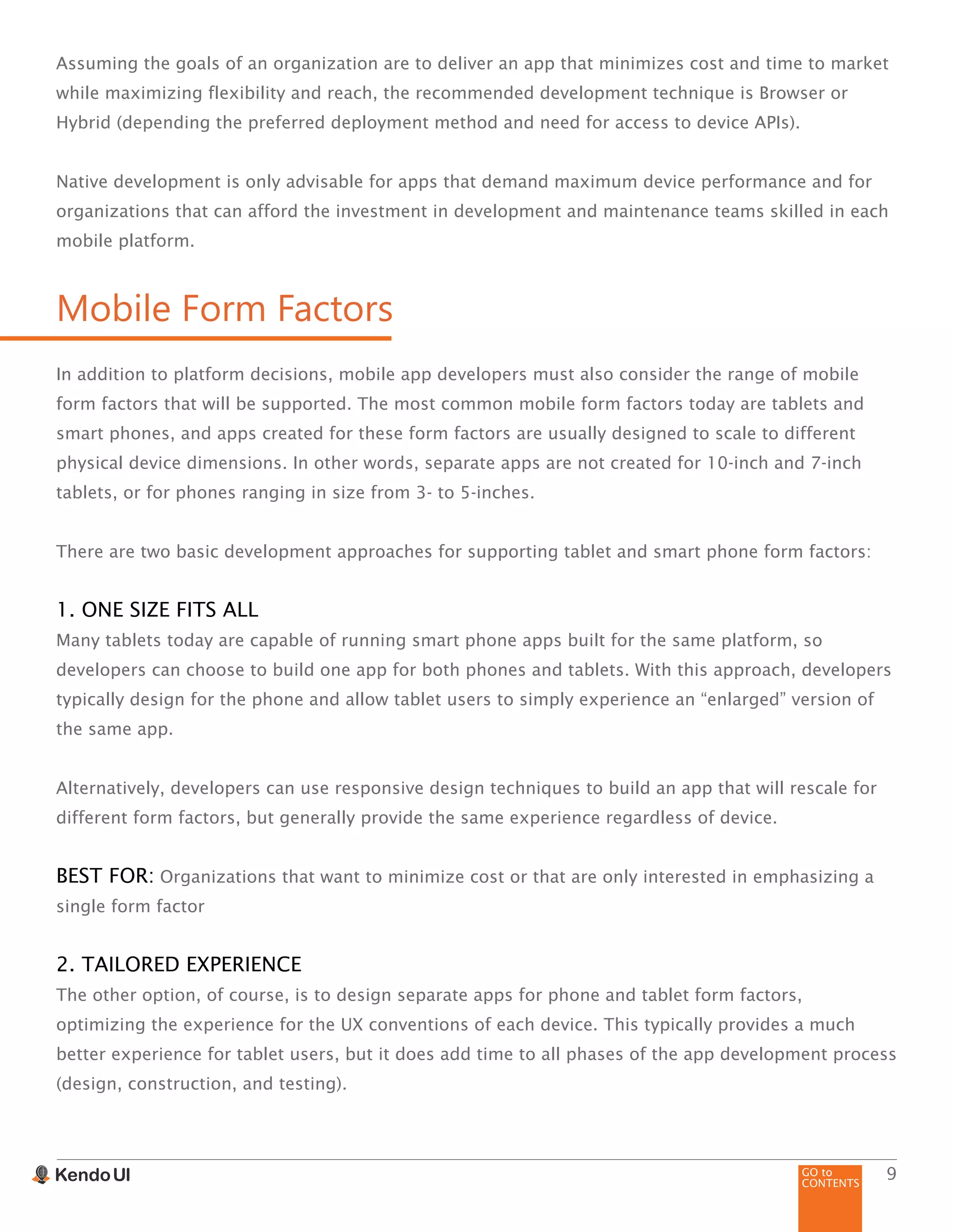 GO to
CONTENTS
9
Assuming the goals of an organization are to deliver an app that minimizes cost and time to market
while maximizing flexibility and reach, the recommended development technique is Browser or
Hybrid (depending the preferred deployment method and need for access to device APIs).
Native development is only advisable for apps that demand maximum device performance and for
organizations that can afford the investment in development and maintenance teams skilled in each
mobile platform.
Mobile Form Factors
In addition to platform decisions, mobile app developers must also consider the range of mobile
form factors that will be supported. The most common mobile form factors today are tablets and
smart phones, and apps created for these form factors are usually designed to scale to different
physical device dimensions. In other words, separate apps are not created for 10-inch and 7-inch
tablets, or for phones ranging in size from 3- to 5-inches.
There are two basic development approaches for supporting tablet and smart phone form factors:
1. ONE SIZE FITS ALL
Many tablets today are capable of running smart phone apps built for the same platform, so
developers can choose to build one app for both phones and tablets. With this approach, developers
typically design for the phone and allow tablet users to simply experience an “enlarged” version of
the same app.
Alternatively, developers can use responsive design techniques to build an app that will rescale for
different form factors, but generally provide the same experience regardless of device.
BEST FOR: Organizations that want to minimize cost or that are only interested in emphasizing a
single form factor
2. TAILORED EXPERIENCE
The other option, of course, is to design separate apps for phone and tablet form factors,
optimizing the experience for the UX conventions of each device. This typically provides a much
better experience for tablet users, but it does add time to all phases of the app development process
(design, construction, and testing).
 